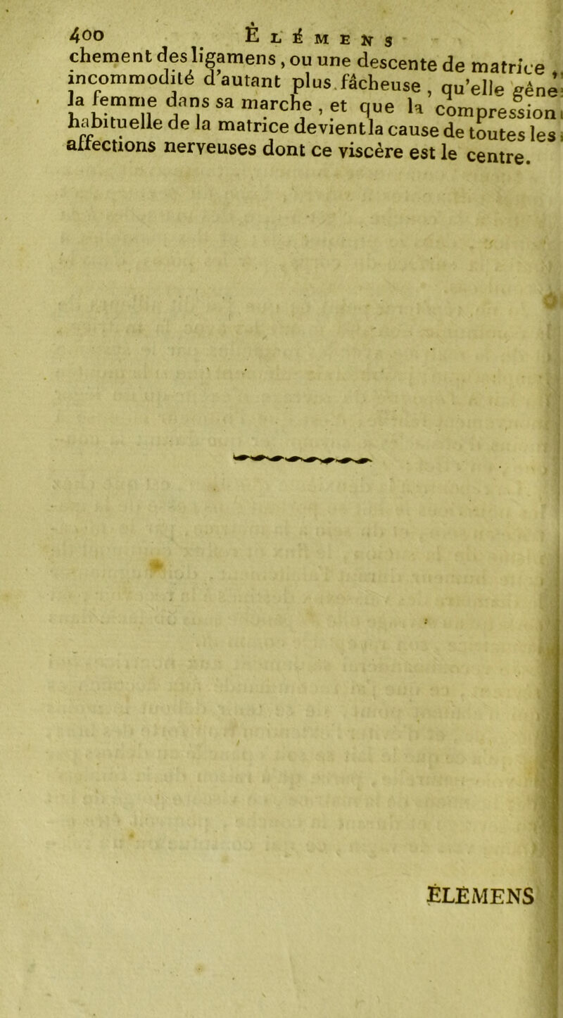 chement des ligamens, ou une descente de matrice incommodilé d autant plus.fâcheuse , qu’elle'fféne’ T® compression, habituelle de la matrice devientla cause de toutes les. aiiections nerveuses dont ce viscère est le centre ÉLEMENS