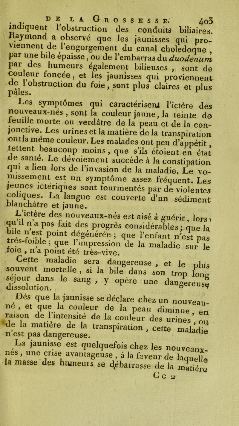 mdiquent 1 obstruction des conduits biliaires. Maymond a observé que les jaunisses qui pro- viennent de l’engorgement du canal cholédoque, par une bile épaisse, ou de l’embarras A\x. duodénum par des humeurs également bilieuses , sont de couleur foncée, et les jaunisses qui proviennent de 1 obstruction du foie, sont plus claires et plus pales. ^ Les symptômes qui caractérisent l’ictére des nouveaux-nés , sont la couleur jaune, la teinte de xeuilJe morte ou verdâtre de la peau et de la con- jonctive. Les urines et la matière delà transpiration ontla meme couleur. Les malades ont peu d’appétit tettent beaucoup moins , que s’ils étoient en état de santé. Le dévoiement succède à la constipation qui a lieu lors de l’invasion de la maladie. Le vo- missement est un symptôme assez fréquent. Les jeunes ictériques sont tourmentés par de violentes coliques. La langue est couverte d’un sédiment blanchâtre et jaune. L’ictére des nouveaux-nés est aisé à guérir, lorsi qu il n a pas fait des progrès considérables : que la dégénérée ; que l’enfant n’est pas trés-foible; que 1 impression de la maladie survie foie , n a point été très-vive. Cette maladie sera dangereuse , et le nliis souvent mortelle , si la bile dans son trop tons ZltlT Dès que la jaunisse se déclare chez un nouveau- né, et que la couleur de la peau diminue, en raison de 1 intensité de la couleur des urines ou •de la matière de la transpiration , cette maladie n est pas dangereuse. ® La jaunisse est quelquefois chez les nouveaui nés , une crise avantageuse, à la faveur de laquelle ia masse des humeu.s se débarrasse de la matière C c a