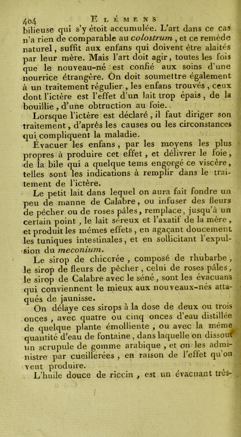 bilieuse qui s’y étoit accumulée. L’art dans ce cas n’a rien de comparable au colostrum , et ce remède naturel, suffit aux enfans qui doivent être alaités par leur mère. Mais l’art doit agir, toutes les fois que le nouveau-né est confié aux soins d’une nourrice étrangère. Ôn doit soumettre également à un traitement régulier , les enfans trouvés , ceux dont l’ictère est l’effet d’un lait trop épais , de la bouillie , d’une obtruction au foie. Lorsque l’ictère est déclaré , il faut diriger son traitement, d’après les causes ou les circonstances qui compliquent la maladie. Évacuer les enfans , par les moyens les plus propres à produire cet effet , et délivrer le foie, de la bile qui a quelque tems engorgé ce viscère, telles sont les indications à remplir dans le trai- tement de l’ictère. Le petit lait dans lequel on aura fait fondre un peu de manne de Calabre, ou infuser des fleurs de pécher ou de roses pâles, remplace, jusqu’à un certain point, le lait séreux et Laxatif de la mère , et produit les mémeS effets , en agaçant doucement les tuniques intestinales, et en sollicitant l’expul- sion du méconium. Le sirop de chicorée , composé de rhubarbe , le sirop de fleurs de pêclier , celui de roses pâles, le sirop de Calabre avec le séné, sont les évacuans qui conviennent le mieux aux nouveaux-nés atta- qués de jaunisse. On délaye ces sirops à la dose de deux ou trois onces , avec quatre ou cinq onces d’eau distillée de quelque plante émolliente , ou avec la même quantité d’eau de fontaine , dans laquelle on dissouf un scrupule de gomme arabique , et on les admi- nistre par cueillerées , en raison de l’effet qu on vent produire. L’huile douce de riccin , est un évacuant très-