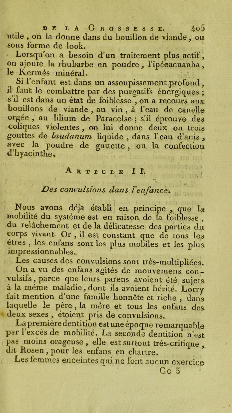 utile , on la donne dans du bouillon de viande , ou sous forme de look. Lorsqu'on a besoin d’un traitement plus actif, on ajoute, la rhubarbe en poudre, l’ipéeacuanha, le Kermès minéral. Si Tenfant est dans un assoupissement profond , il faut le combattre par des purgatifs énergiques ; s’il est dans un état de foiblesse , on a recours aux bouillons de viande , au vin , à l’eau de canelle orgée , au lilium de Paracelse ; s’il éprouve des coliques violentes , on lui donne deux ou trois gouttes de laudanum liquide , dans l’eau d’anis ^ avec la poudre de guttette, ou la confection d’hyacinthe » ArticleII. Des CQîivulsions dans l’enfance* Nous avons déjà établi en. principe , que la mobilité du système est en raison de la foiblesse , du relâchement et de la délicatesse des parties du corps vivant. Or , il est constant que de tous les êtres , les enfans sont les plus mobiles et les plus impressionnables. Les causes des convulsions sont très-multipliées. On a vu des enfans agités de mouvemens con- vulsifs., parce que leurs parens avoient été sujets à la même maladie, dont ils avoient hérité. Lorry fait mention d’une famille honnête et riche , dans laquelle le père, la mère et tous les enfans des deux sexes , étoient pris de convulsions. La première den tition est une époque remarquable par l’excès de mobilité. La seconde dentition n’est pas moins orageuse , elle est surtout très-critique , dit Rosen , pour les enfans en chartre. Les femmes enceintes qui ne lont aucun exercice