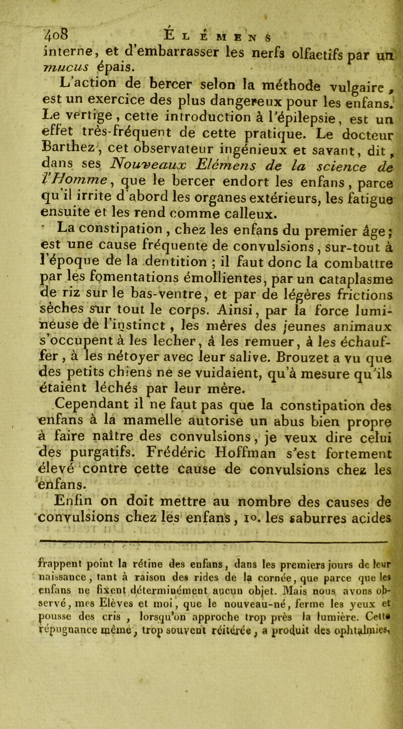 interne, et d’embarrasser les nerfs olfactifs par unV ■mucus épais. L’action de bercer selon la méthode vulgaire , est un exercice des plus dangereux pour les enfans: Le vertige, cette introduction à Tépilepsie, est un effet très-frécfuent de cette pratique. Le docteur Barthez, cet observateur ingénieux et savant, dit, dans ses Nouveaux Elémens de la science de V Nomme ^ que le bercer endort les enfans, parce qu il irrite d abord les organes extérieurs, les fatigue ensuite et les rend comme calleux. La constipation , chez les enfans du premier âge; est une cause fréquente de convulsions, sur-tout à l’époque de la dentition ; il faut donc la combattre par lés fQmentations émollientes, par un cataplasme de riz sur le bas-ventre, et par de légères frictions sèches sur tout le corps. Ainsi, par la force lumi- neuse de l’instinct , les mères des jeunes animaux s’occupent à les lecher, à les remuer, à les échauf- fer , à les nétoyer avec leur salive. Brouzet a vu que des petits chiens ne se vuidaient, qu’à mesure qu'’ils étaient léchés par leur mère. Cependant il ne faut pas que la constipation des enfans à la mamelle autorise un abus bien propre à faire naître des convulsions, je veux dire celui des purgatifs. Frédéric Hoffman sest fortement élevé contre cette cause de convulsions chea les enfans. Enfin on doit mettre au nombre des causes de convulsions chez les enfans, lo. les saburres acides frappent point la rétine des enfans, dans les premiers jours de leur j naissance, tant à raison des rides de ia cornée, que parce que les ■ ^ enfans ne fixent déterminément aqcun objet. Mais nous avons ob-, ■ serve, mes Elèves et moi, que le nouveau-né, ferme les yeux et pousse des cris , lorsqu’on approche trop près la lumière. Ceita répugnance mèmè, trop souvent réitérée, a produit des oplit^lmies,