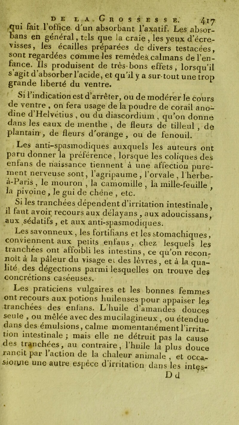 qui fait l’office dun absorbant l’axatif. Les absor- bans en général, tels que la craie , les yeux d’écre- visses, les écailles préparées de divers testacées, sont regardées comme les remèdes.calmans de l’en- fance. Ils produisent de très-bons effets, lorsqu’il s’agit d’absorberl’acide, et qu'il y a sur tout une trop grande liberté du ventre. Si l’indication est d’arrêter, ou de modérer le cours de ventre , on fera usage de la poudre de corail ano- dine d Helvétius , ou du diascordium , qu’on donne dans les eaux de menthe , de fleurs de tilleul , de plantain, de fleurs d’orange, ou de fenouil. Les anti-spasinodiques auxquels les auteurs ont paru donner la préférence, lorsque les coliques des enfans de naissance tiennent à une affection pure- ment nerveuse sont, l’agripaume , l’orvale , I herbe- à-Paris , le mouron , la camomille , la mille-feuille la pivoine, le gui de chêne , etc. ^ Si les tranchées dépendent d’irritation intestinale il faut avoir^ recours aux délayans , aux adoucissans ’ aux sédatifs , et aux anti-spasmodiques. Les savonneux , les fortiPians et les stomachiques, conviennent aux petits enfans, chez lesquels les tlânchees ont affoibli Igs intestins, ce qu^on recon- Doit à la pâleur du visage et des lèvres, et à la qua- lité des dégections parmi lesquelles on trouve des concrétions caséeuses. Les praticiens vulgaires et les bonnes femmes ont recours aux potions huileuses pour appaiser les tranchées des enfans. L’iiuile d’amandes douces seule , ou mêlée avec des inucilagineux , ou étendue dans des émulsions, calme momentanément l’irrita- tion intestinale ; mais elle ne détruit pas la cause des tranchées, au contraire, l’huile la plus douce rancit par l’action de la chaleur animale , et occar sioryie une autre espèce d’irritation dans les intes- Dd