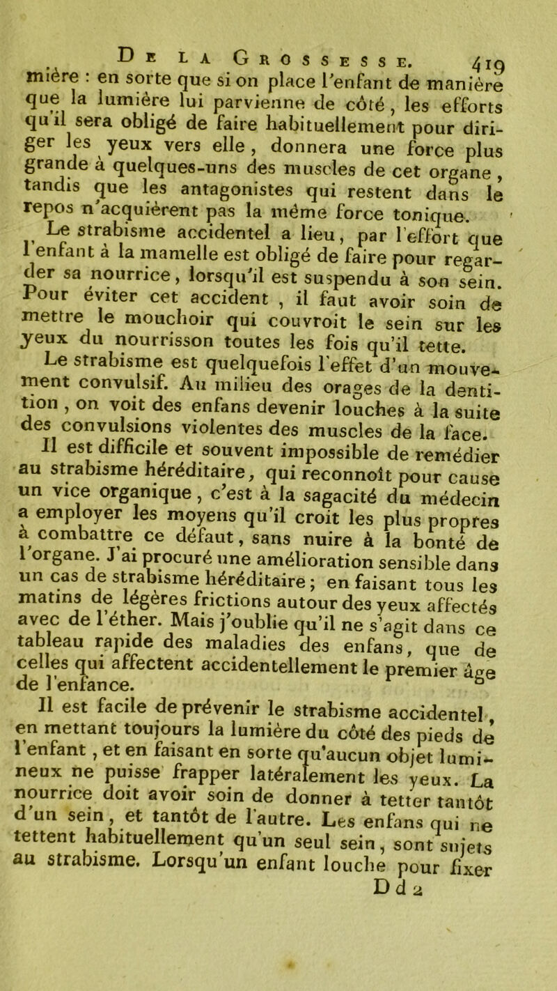 miére : en sorte que si on place l'enfant de maniéré que la lumière lui parvienne de côté , les efforts qu il sera obligé de faire habituellement pour diri- ger les yeux vers elle , donnera une force plus grande à quelques-uns des muscles de cet organe , tandis ^ue les antagonistes qui restent dans le repos n'acquièrent pas la même force tonique. Le strabisme accidentel a lieu, par l’effort ciue 1 enfant à la mamelle est obligé de faire pour regar- der sa nourrice, lorsqu'il est suspendu à son sein. Pour éviter cet accident , il faut avoir soin de mettre le mouchoir qui couvroit le sein sur les yeux du nourrisson toutes les fois qu’il tette. Le strabisme est quelquefois l'effet d’un moûve* ment convulsif. Au milieu des orages de la denti- tion , on voit des enfans devenir louches à la suite des convulsions violentes des muscles de la face. 11 est difficile et souvent impossible de remédier au strabisme héréditaire, qui reconnoît pour cause un vice organique, c’est à la sagacité du médecin a employer les moyens qu’il croit les plus propres à combattre ce défaut, sans nuire à la bonté de 1 organe. J ai procuré une amélioration sensible dans un cas de strabisme héréditaire ; en faisant tous les matins de légères frictions autour des yeux affectés avec de 1 éther. Mais j oublie qu’il ne s’agit dans ce tableau rapide des maladies des enfans, que de celles qui affectent accidentellement le premier âce de l’enfance. ° Il est facile de prévenir le strabisme accidentel en mettant toujours la lumière du côté des pieds de 1 enfant, et en faisant en sorte qu’aucun objet lumi*- neux ne puisse frapper latéralement les yeux. La nourrice doit avoir soin de donner à tetter tantôt d un sein, et tantôt de l’autre. Les enfans qui ne tettent habituellement qu’un seul sein, sont sujets au strabisme. Lorsqu un enfant louclie pour fixer Dd2