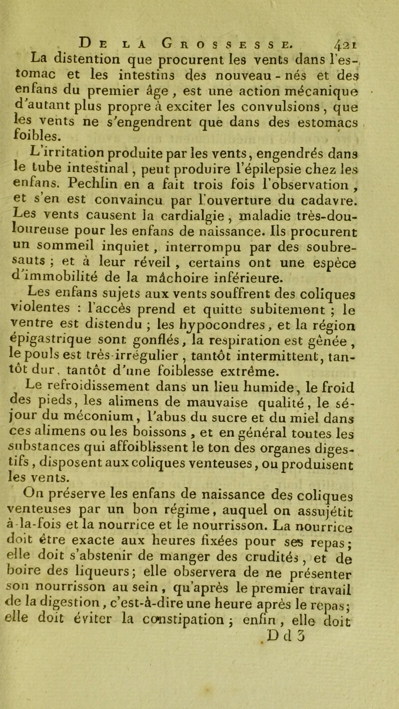 La distention que procurent les vents dans l’es-, tomac et les intestins des nouveau - nés et des enfans du premier âge, est une action mécanique d'autant plus propre à exciter les convulsions , que les vents ne s'engendrent que dans des estomacs foiblés. L’irritation produite par les vents, engendrés dans le tube intestinal, peut produire l’épilepsie chez les enfans. Pechlin en a fait trois fois l’observation , et s’en est convaincu par l’ouverture du cadavre. Les vents causent la cardialgie, maladie très-dou- loureuse pour les enfans de naissance. Ils procurent un sommeil inquiet, interrompu par des soubre- sauts ; et à leur réveil , certains ont une espèce d immobilité de la mâchoire inférieure. Les enfans sujets aux vents souffrent des coliques violentes : l’accès prend et quitte subitement ; le ventre est distendu ; les hjpocondres, et la région épigastrique sont gonflés, la respiration est gênée , le pouls est très irrégulier , tantôt intermittent, tan- tôt dur, tantôt d'une foiblesse extrême. Le refroidissement dans un lieu humide, le froid des pieds, les alimens de mauvaise qualité, le sé- jour du méconium, l'abus du sucre et du miel dans ces alimens ou les boissons , et en général toutes les substances qui affoiblissent le ton des organes diges- tifs , disposent aux coliques venteuses, ou produisent les vents. On préserve les enfans de naissance des coliques venteuses par un bon régime, auquel on assujétit à la-fois et la nourrice et le nourrisson. La nourrice doit être exacte aux heures Axées pour ses repas; elle doit s’abstenir de manger des crudités, et de boire des liqueurs; elle observera de ne présenter son nourrisson au sein , qu’après le premier travail de la digestion, c’est-à-dire une heure après le repas; elle doit éviter la constipation ; enfin , elle doit