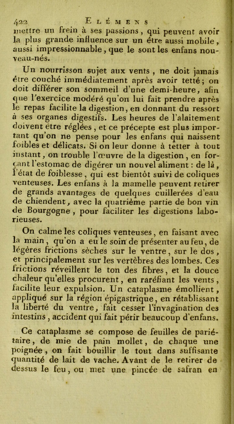 inettrG un frein a ses passions , qui peuvent avoir la plus grande influence sur un être aussi mobile, aussi impressionnable, que le sont les enfans nou- veau-nés. Un nourrisson sujet aux vents , ne doit jamais être couché immédiatement après avoir tetté ; on doit différer son sommeil d’une demi-heure, afin que l'exercice modéré qu’on lui fait prendre après le repas facilite la digestion, en donnant du ressort à ses organes digestifs. Les heures de l’alaitement doivent être réglées , et ce précepte est plus impor- tant qu’on ne pense pour les enfans qui naissent foibles et délicats. Si on leur donne à tetter à tout instant, on trouble l’œuvre de la digestion , en for- çant l’estomac de digérer un nouvel aliment : de là, 1 état de foiblesse, qui est bientôt suivi de coliques venteuses. Les enfans à la mamelle peuvent retirer de grands avantages de quelques cuillerées d’eau de chiendent, avec la quatrième partie de bon vin de Bourgogne , pour faciliter les digestions labo- rieuses. On calme les coliques venteuses, en faisant avec la main , qu’on a eu le soin de présenter au feu, de légères frictions sèches sur le ventre, sur le dos , et principalement sur les vertèbres des lombes. Ces frictions réveillent le ton des fibres, et la douce chaleur qu’elles procurent, en raréfiant les vents , facilite leur expulsion. Un cataplasme émollient, appliqué sur la région épigastrique, en rétablissant la liberté du ventre, fait cesser l’invagination des intestins , accident qui fait périr beaucoup d’enfans. Ce cataplasme se compose de feuilles de parié- taire , de mie de pain mollet, de chaque une poignée , on fait bouillir le tout dans suffisante quantité de lait de vache. Avant de le retirer de dessus le feu, ou met une pincée de safran en