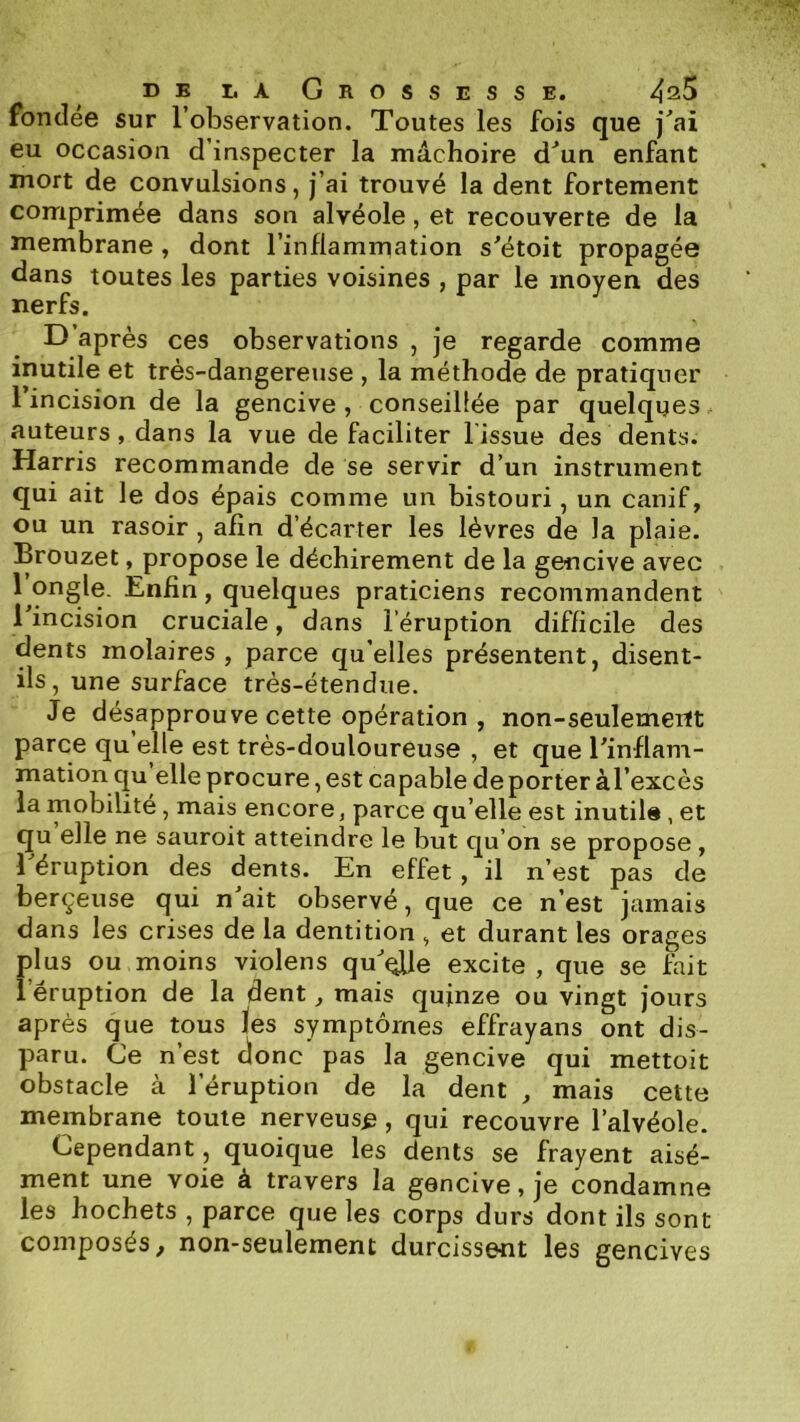 fondée sur l’observation. Toutes les fois que j^ai eu occasion d’inspecter la mâchoire d^un enfant mort de convulsions, j’ai trouvé la dent fortement comprimée dans son alvéole, et recouverte de la membrane, dont l’inflammation s'étoit propagée dans toutes les parties voisines , par le moyen des nerfs. D’après ces observations , je regarde comme inutile et très-dangereuse , la méthode de pratiquer l’incision de la gencive , conseillée par quelques, auteurs, dans la vue de faciliter l’issue des dents. Harris recommande de se servir d’un instrument qui ait le dos épais comme un bistouri, un canif, ou un rasoir, afin d’écarter les lèvres de la plaie. Brouzet, propose le déchirement de la gencive avec 1 ongle. Enfin, quelques praticiens recommandent 1 incision cruciale, dans l’éruption difficile des dents molaires, parce qu’elles présentent, disent- ils, une surface très-étendue. Je désapprouve cette opération , non-seulemeitt parce qu elle est très-douloureuse , et que l'inflam- mation qu elle procure, est capable de porter àl’excès la mobilité, mais encore, parce qu’elle est inutile, et qu elle ne sauroit atteindre le but qu’on se propose , l'éruption des dents. En effet, il n’est pas de berçeuse qui n'ait observé, que ce n’est jamais dans les crises de la dentition, et durant les orages plus ou moins violens qu'^Ue excite , que se fait î éruption de la dent, mais quinze ou vingt jours après que tous les symptômes effrayans ont dis- paru. Ce n’est donc pas la gencive qui mettoit obstacle à l’éruption de la dent , mais cette membrane toute nerveuse, qui recouvre l’alvéole. Cependant, quoique les dents se frayent aisé- ment une voie à travers la gencive, je condamne les hochets , parce que les corps durs dont ils sont composés, non-seulement durcissent les gencives