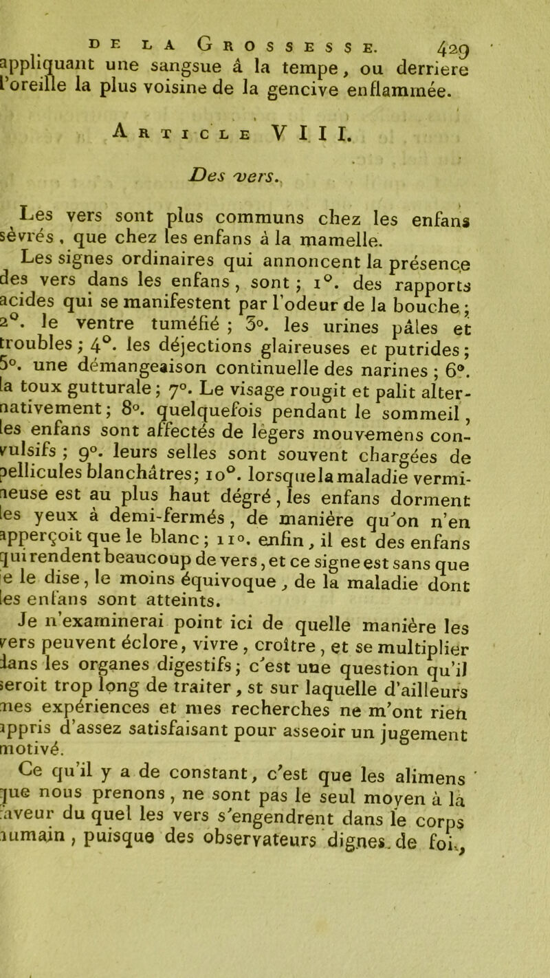 appliquant une sangsue â la tempe, ou derrière l oreille la plus voisine de la gencive enflammée. Article VIII. Des 'vers. ^ Les vers sont plus communs chez les enfans sevrés , que chez les enfans à la mamelle. Les signes ordinaires qui annoncent la présence des vers dans les enfans, sont j i®. des rapports acides qui se manifestent par l’odeur de la bouche ; 2^^. le ventre tuméfié ; 3°. les urines pâles et troubles ; 4^* les déjections glaireuses et putrides ; 50. une démangeaison continuelle des narines ; 6®. la toux gutturale ; 7°. Le visage rougit et pâlit alter- nativement; 8°. quelquefois pendant le sommeil, les enfans sont affectés de légers mouvemens con- vulsifs ; 9°. leurs selles sont souvent chargées de pellicules blanchâtres; 10®. lorsquelamaladie vermi- neuse est au plus haut degré, les enfans dorment les yeux à demi-fermés , de manière qu^on n’en apperçoit que le blanc ; 110. enfin, il est des enfans qui rendent beaucoup de vers, et ce signe est sans que e le dise, le moins équivoque, de la maladie dont les enfans sont atteints. Je n’examinerai point ici de quelle manière les vers peuvent éclore, vivre , croître , et se multiplier lans les organes digestifs ; c'est une question qu’il seroit trop long de traiter, st sur laquelle d’ailleurs aies expériences et mes recherches ne m’ont rieti ippris d assez satisfaisant pour asseoir un jugernent motivé. Ce qu’il y a de constant, c’est que les alimens que nous prenons, ne sont pas le seul moyen à la :aveur du quel les vers s’engendrent dans le corps lumain, puisque des observateurs dignes.de foh