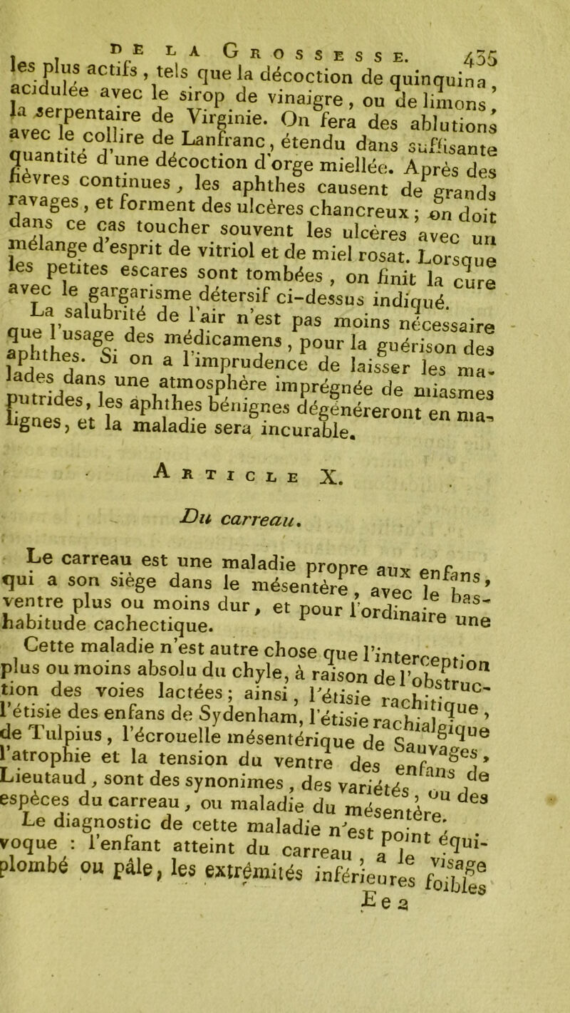 ir J r décoction de quinquina acidulee avec le sirop de vinaigre, ou delnnon^ avec irroHf Virginie. On fera des ablutions avec le colhre de Lanfranc, étendu dans sufiisanta quantité d une décoction d'orge miellée. Après des racontinues ^ les aphthes causent de grands ges , et forment des ulcères chancreux ; «n doit dans ce cas toucher souvent les ulcères avec un mélange d esprit de vitriol et de miel rosat. Lorsoue les petites escares sont tombées , on finit la cure avec le gargarisme détersif ci-dessus indiqué que fusa^^^ f nécessaire aphthes ^Si O ’ Vour la guérison des füf a 1 imprudence de laisser les ma- putrberin®hT“t‘’-'''' de miasmes fignés et la mal dégénéreront en ma, iignes, et la maladie sera incurable. Article X. Du carreau. Le carreau est une maladie propre auv qui a son siège dans le mésentère, avec ifh' ventre plus ou moins dur, et pour l’ordinaire nnZ habitude cachectique. Cette maladie n est autre chose que l’intercpnr plus ou moins absolu du chyle, à raison del’oh^r tion des voies lactées; ainsi, fétisie l’étisie des enfans de Sydenham, rétisierarh-^^^^^® ’ de Tulpius , l’écrouelle mésentérique de l'atrophie et la tension du ventrf des enf > Lientaud, sont des synonimes, des variétés ^ espèces du carreau, ou maladie du mésentèrë“ Le diagnostic de cette maladie nVsr L 1 ^ voque : l’enfant atteint du carreau a^ plombé ou pâle, les extrémités inférieures Ee 3 ®