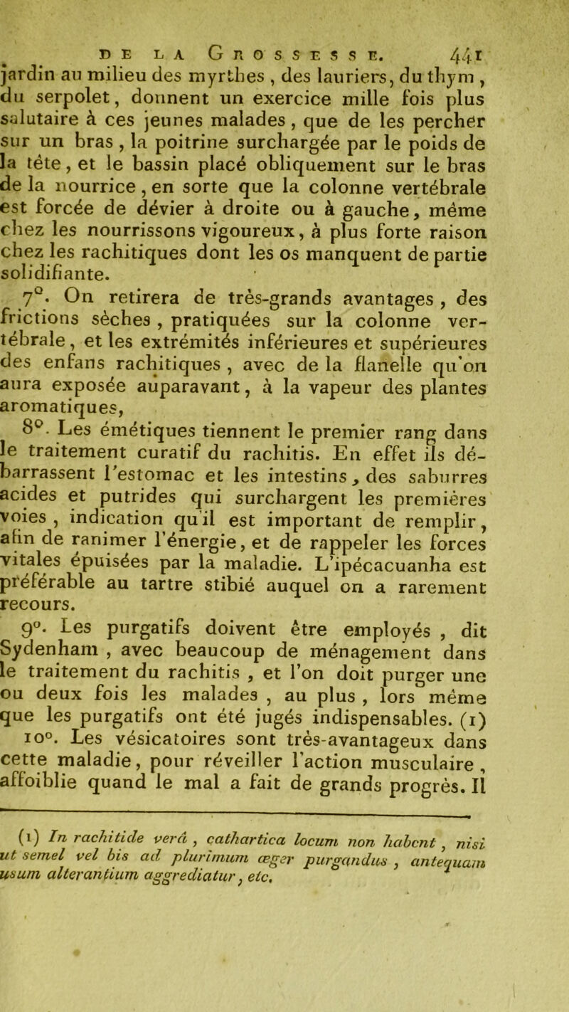 jardin an milieu des myrthes , des lauriers, du thym , du serpolet, donnent un exercice mille fois plus salutaire à ces jeunes malades, que de les percher sur un bras , la poitrine surchargée par le poids de la tête, et le bassin placé obliquement sur le bras de la nourrice , en sorte que la colonne vertébrale est forcée de dévier à droite ou à gauche, même chez les nourrissons vigoureux, à plus forte raison chez les rachitiques dont les os manquent de partie solidifiante. 7°. On retirera de très-grands avantages , des frictions sèches , pratiquées sur la colonne ver- tébrale, et les extrémités inférieures et supérieures des enfans rachitiques , avec de la flanelle qu’on aura exposée auparavant, à la vapeur des plantes aromatiques, 8^^. Les émétiques tiennent le premier rang dans le traitement curatif du rachitis. En effet ils dé- barrassent l’estomac et les intestins , des saburres acides et putrides qui surchargent les premières voies , indication qu’il est important de remplir, afin de ranimer l’énergie, et de rappeler les forces vitales épuisées par la maladie. L’ipécacuanha est préférable au tartre stibié auquel on a rarement recours. 9°. Les purgatifs doivent être employés , dit Sydenham , avec beaucoup de ménagement dans le traitement du rachitis , et l’on doit purger une ou deux fois les malades , au plus , lors même que les purgatifs ont été jugés indispensables, (i) io°. Les vésicatoires sont très-avantageux dans cette maladie, pour réveiller l’action musculaire, affoiblie quand le mal a fait de grands progrès. Il (i) In rachiticle verci , çathartica locum non hahcnt, nisi ut semel vel bis ad plurinium œger purgandus , antequam usum alterantium aggrediatur, etc, *