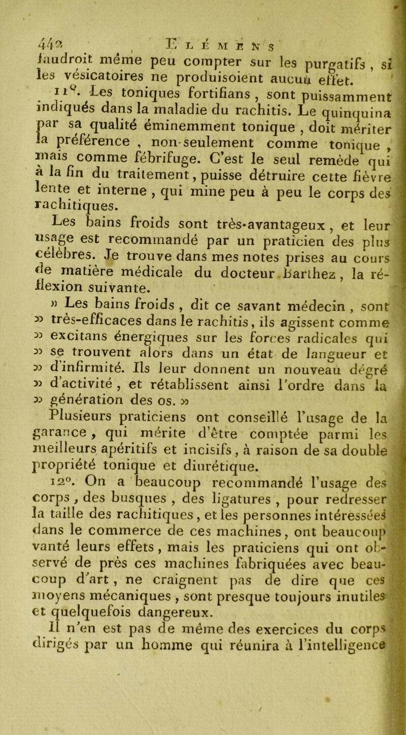 iaudroit même peu compter sur les purgatifs , si les vésicatoires ne produisoient aucun effet. * ' ' '-Los tonicjues fortifîans , sont puissamment indiqués dans la maladie du rachitis. Le quinquina par sa qualité éminemment tonique , doit mériter la préférence , non-seulement comme tonique , ruais comme fébrifuge. C’est le seul remède qui à la fin du traitement, puisse détruire cette fièvre lente et interne , qui mine peu à peu le corps des ' rachitiques. Les bains froids sont très*avantageux , et leur usage est recommandé par un praticien des plus célèbres. Je trouve dans mes notes prises au cours de matière médicale du docteur .barihez, la ré- flexion suivante. » Les bains froids , dit ce savant médecin , sont » très-efficaces dans le rachitis, ils agissent comme 33 excitans énergiques sur les forces radicales qui 33 se trouvent alors dans un état de langueur et 33 d infirmité. Ils leur donnent un nouveau degré 33 d activité , et rétablissent ainsi l'ordre dans la ; 33 génération des os. 33 \ Plusieurs praticiens ont conseillé l’usage de la î garance , qui mérite d’être comptée parmi les | meilleurs apéritifs et incisifs, à raison de sa double propriété tonique et diurétique. 12®. On a beaucoup recommandé l’usage des . corps, des busqués , des ligatures , pour redresser ; la taille des rachitiques, elles personnes intéressées dans le commerce de ces machines, ont beaucoup 1 vanté leurs effets, mais les praticiens qui ont ol> servé de près ces machines fabriquées avec beau- a coup d'art , ne craignent pas de dire que ces moyens mécaniques , sont presque toujours inutiles et quelquefois dangereux. 11 n'en est pas de même des exercices du corps dirigés par un homme qui réunira à l’intelligence