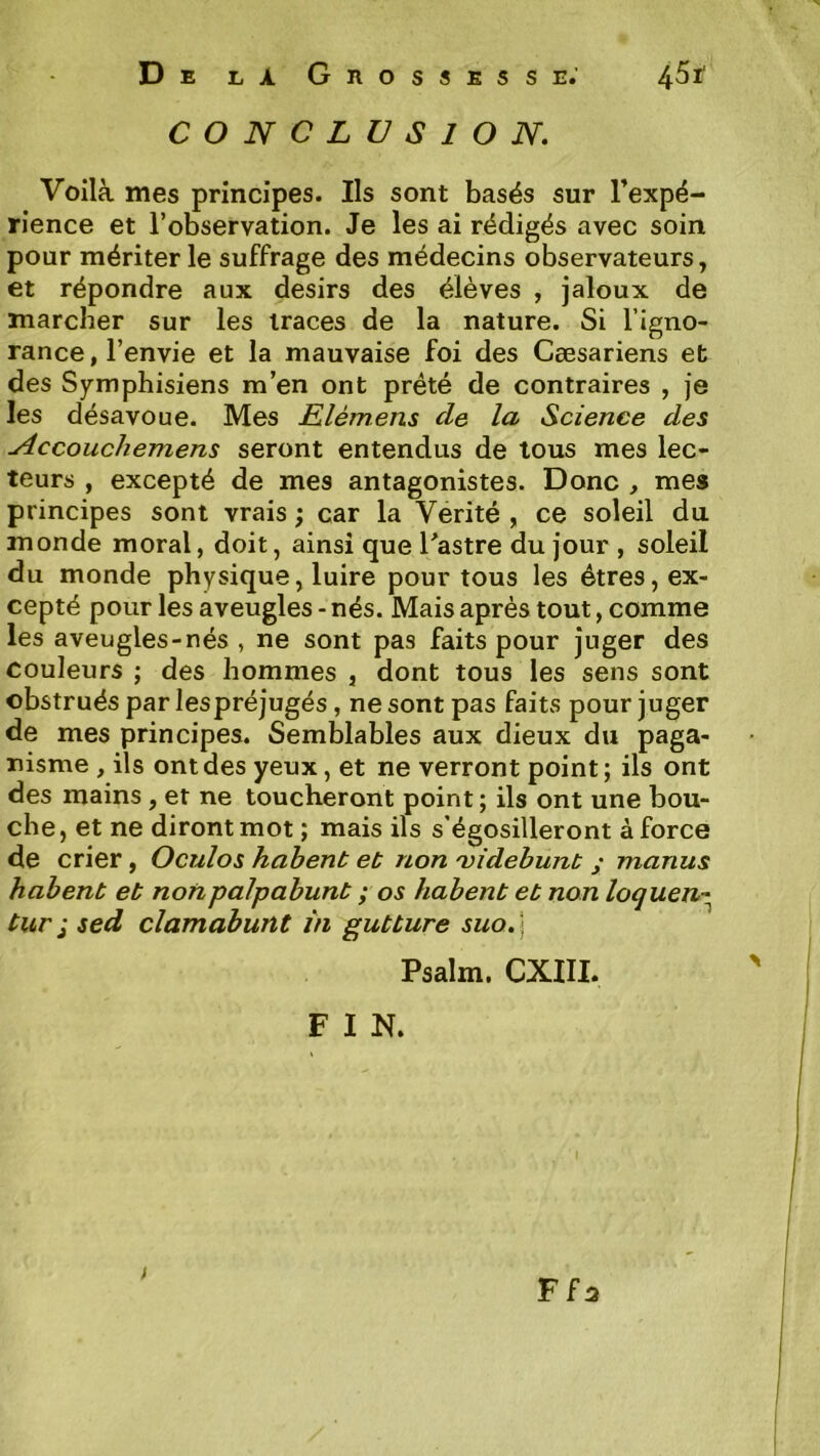 CONCLUSION. Voilà mes principes. Ils sont basés sur Inexpé- rience et l’observation. Je les ai rédigés avec soin pour mériter le suffrage des médecins observateurs, et répondre aux désirs des élèves , jaloux de marcher sur les traces de la nature. Si l’igno- rance, l’envie et la mauvaise foi des Cæsariens et des Symphisiens m’en ont prété de contraires , je les désavoue. Mes Llèmens de la Science des Accouchemens seront entendus de tous mes lec- teurs , excepté de mes antagonistes. Donc , mes principes sont vrais ; car la Vérité , ce soleil du monde moral, doit, ainsi que Tastre du jour , soleil du monde physique, luire pour tous les êtres, ex- cepté pour les aveugles - nés. Mais après tout, comme les aveugles-nés , ne sont pas faits pour juger des couleurs ; des hommes , dont tous les sens sont obstrués par lespréjugés, ne sont pas faits pour juger de mes principes. Semblables aux dieux du paga- nisme , ils ont des yeux, et ne verront point; ils ont des mains, et ne toucheront point ; ils ont une bou- che, et ne diront mot ; mais ils s'égosilleront à force de crier, Ocuîos hahent et non 'videbunt ; manus habent et nonpaJpabunt ; os habent et non loquen^ tur I sed clamabunt in gutture suo.\ Psalm. CXIII. F I N. Ffa