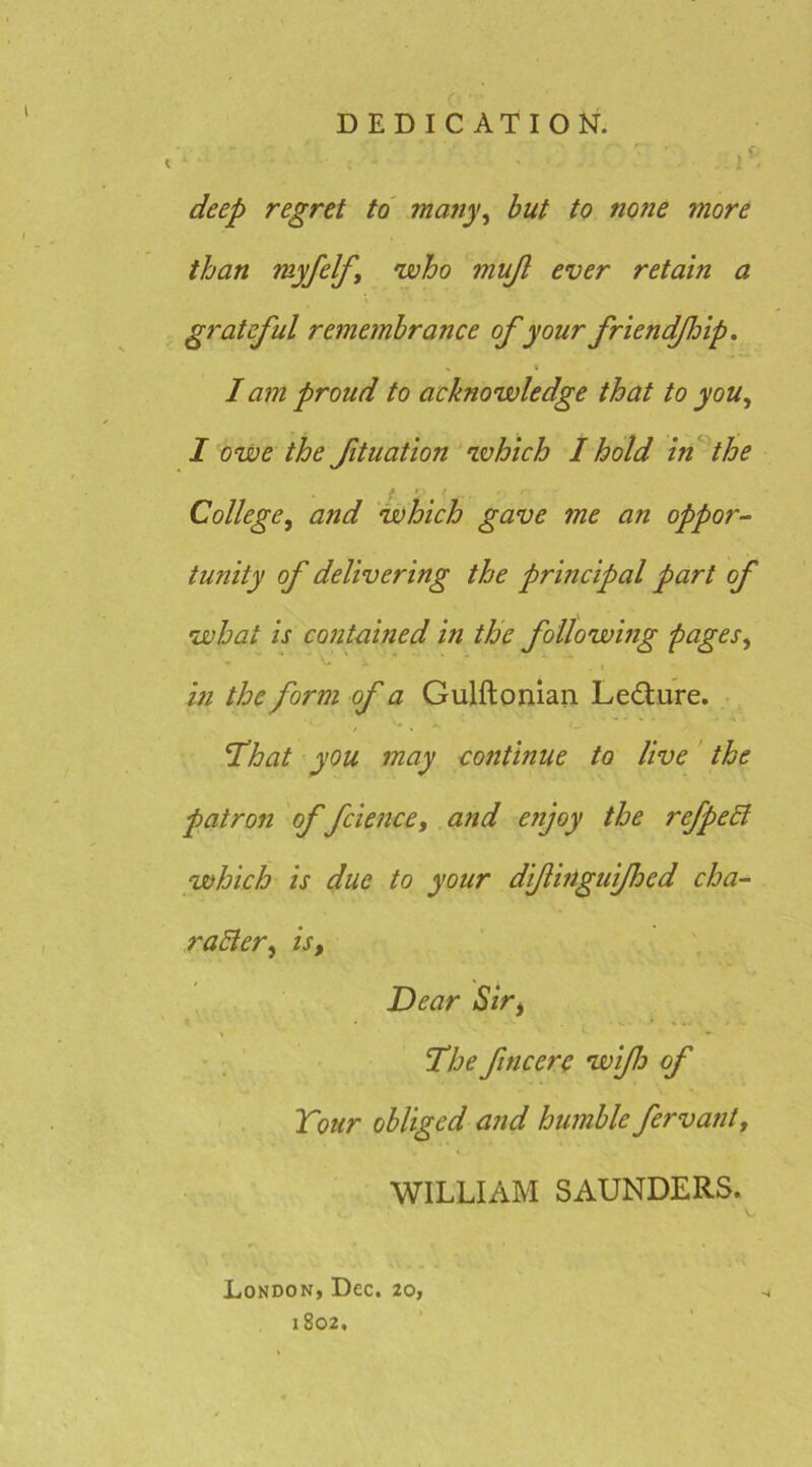DEDICATION. deep regret to many^ hut to none more than myfelfi •who mujl ever retain a grateful remembrance of your friendfhip. I I am proud to acknowledge that to you, I owe the ftuation which I hold In^the College, and which gave me an oppor^ tunity of delivering the principal part of what is contained in the following pages, in the form of a Gulftonian Ledlure. ^hat you may continue to live the patron of fcience, and enjoy the refpehl which is due to your diftinguifhed cha- rahler, is, Dear Sir, • The fine ere wiflo of Tour obliged and humble fervant, WILLIAM SAUNDERS. London, Dec. 20, 1802,
