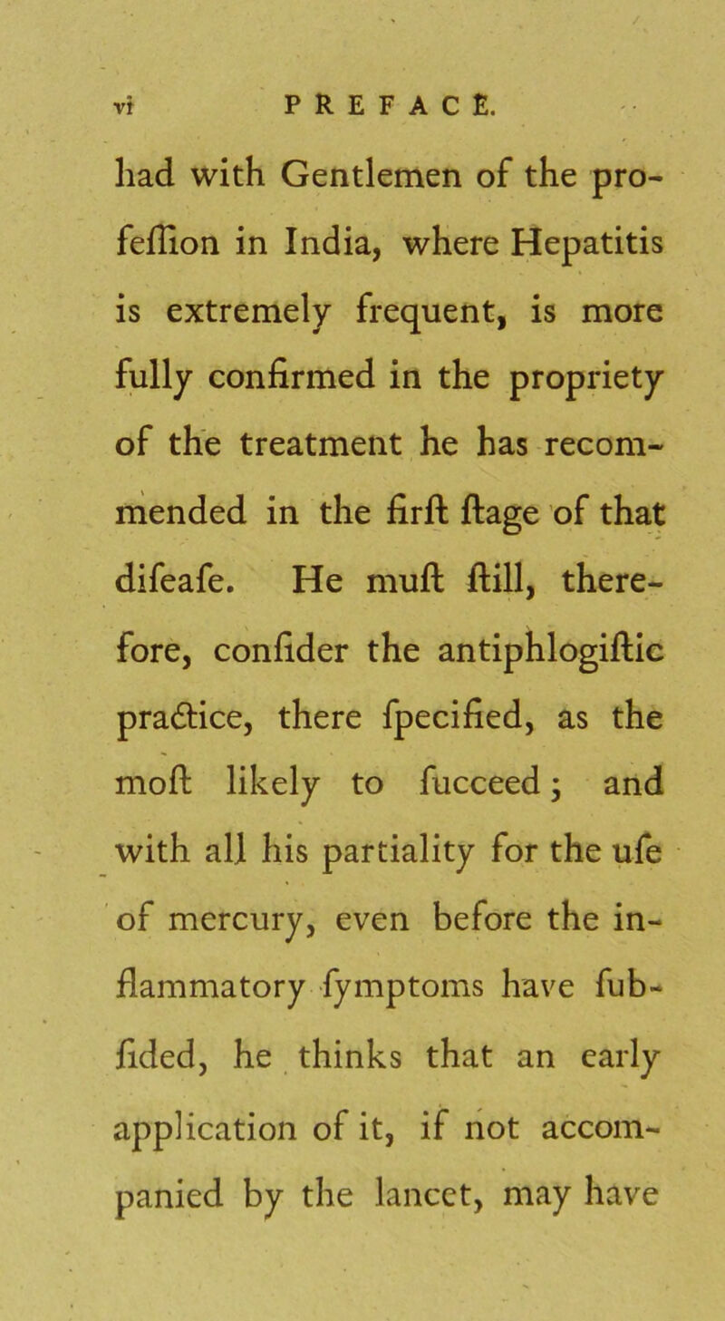 had with Gentlemen of the pro- feflion in India, where Hepatitis is extremely frequent, is more fully confirmed in the propriety of the treatment he has recom- mended in the firft ftage of that difeafe. He muft ftill, there- fore, confider the antiphlogiftie pradtice, there fpecified, as the moft likely to fucceed; and with all his partiality for the ufe of mercury, even before the in- flammatory fymptoms have fub- fided, he thinks that an early application of it, if not accom- panied by the lancet, may have