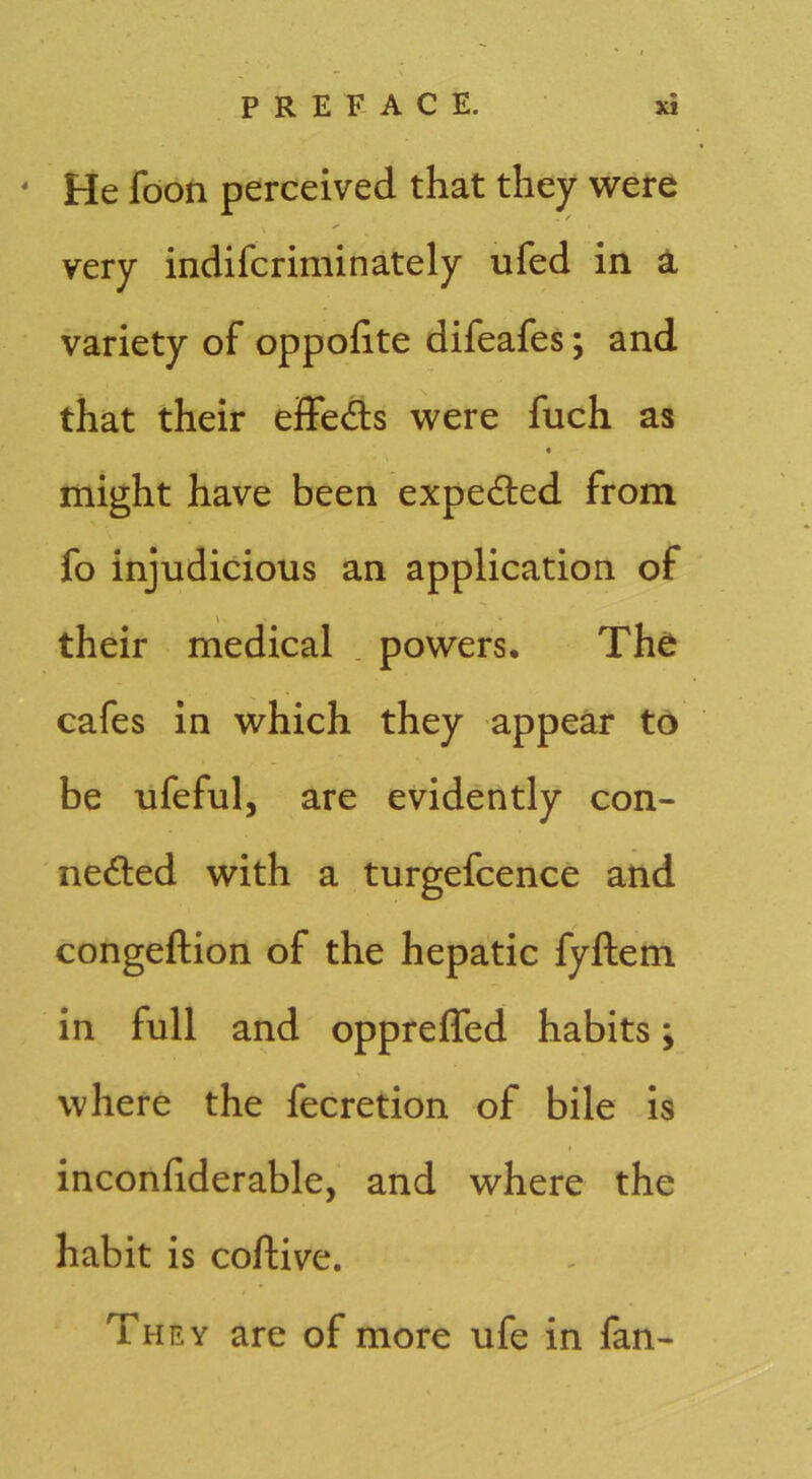 ' He fdon perceived that they were very indifcriminately ufed in a variety of oppofite difeafes; and that their effedls were fuch as « might have been expedled from fo injudicious an application of their medical . powers. The cafes in which they appear to be ufeful, are evidently con- nedled with a turgefcence and congeftion of the hepatic fyftem in full and oppreffed habits; where the fecretion of bile is inconhderable, and where the habit is coftive. They are of more ufe in fan-