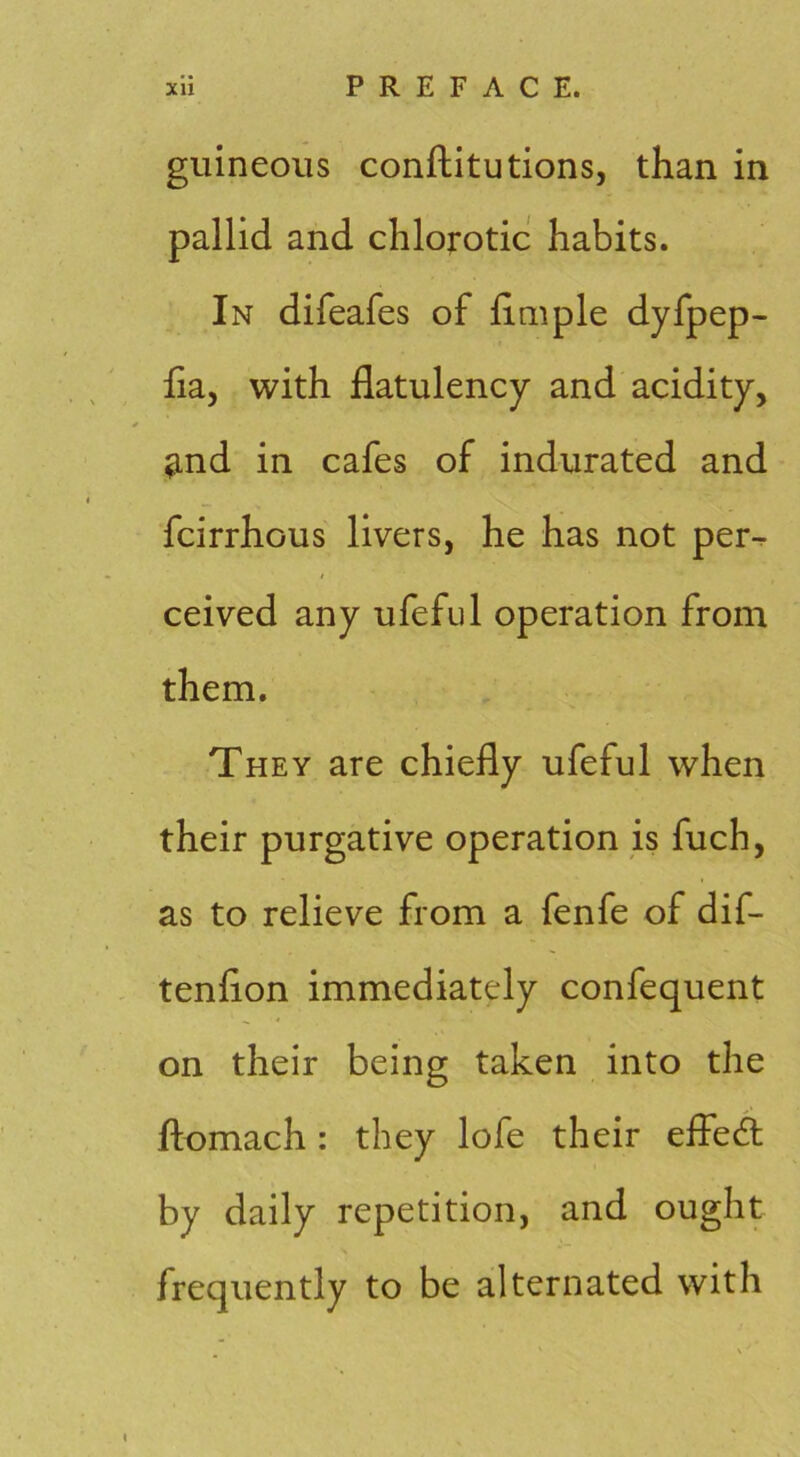 guineoiis conftitutions, than in pallid and chloj-otic habits. In difeafes of fimple dyfpep- ha, with flatulency and acidity, ^nd in cafes of indurated and fcirrhous livers, he has not per^ ceived any ufeftd operation from them. They are chiefly ufeful when their purgative operation is fuch, as to relieve from a fenfe of dif- tenflon immediately confequent on their being taken into the fliomach: they lofe their efled by daily repetition, and ought frequently to be alternated with