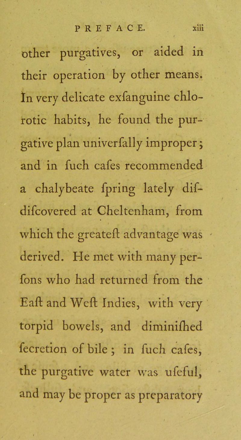 Other purgatives, or aided in their operation by other means, in very delicate exfanguine chlo- rotic habits, he found the pur- * gative plan univerfally improper; and in fuch cafes recommended a chalybeate fpring lately dif- difcovered at Cheltenham, from which the greateft advantage was ' derived. He met with many per- fons who had returned from the Eaft and Weft Indies, with very ' torpid bowels, and diminiftied fecretion of bile ; in fuch cafes, the purgative water was ufeful, and may be proper as preparatory