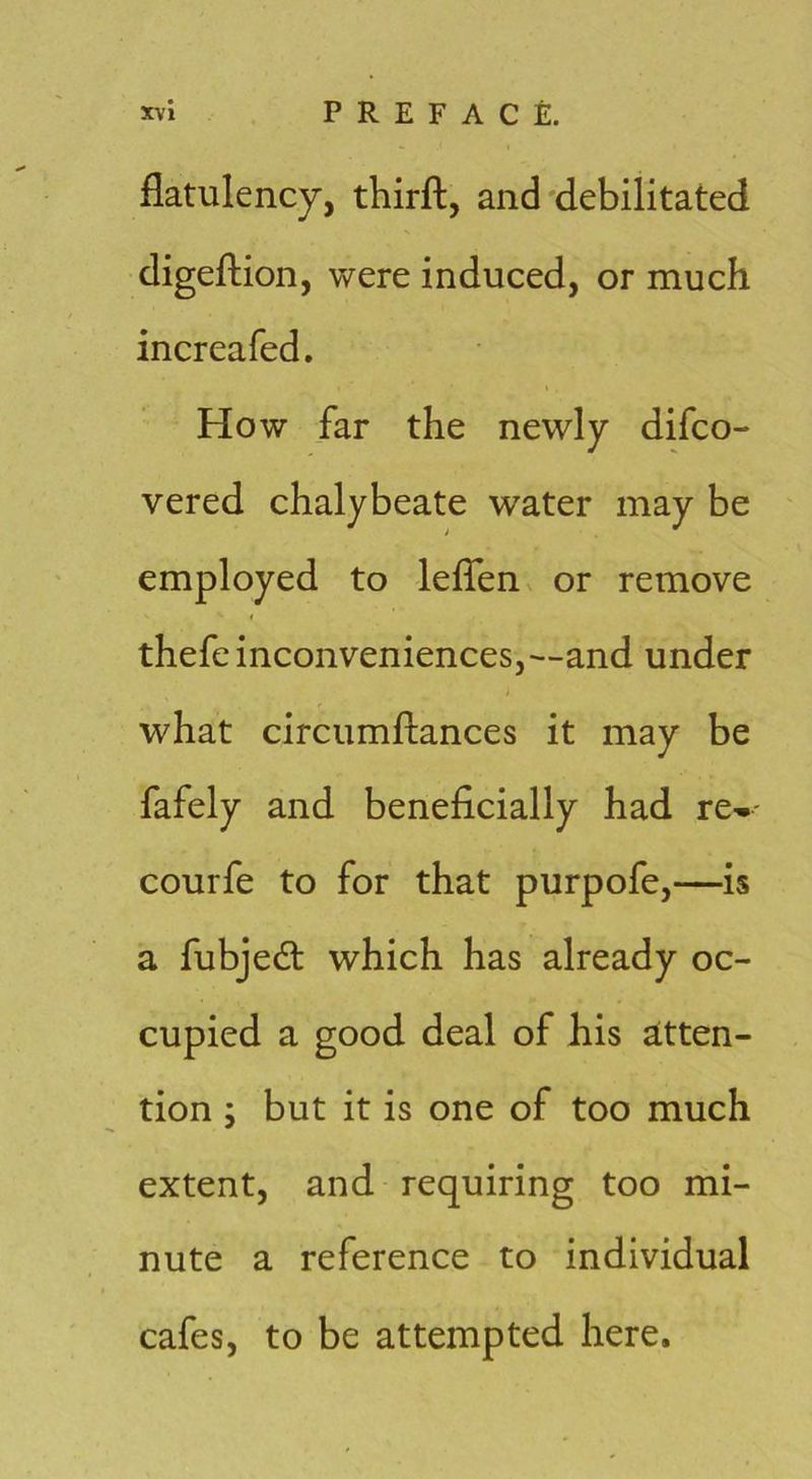 flatulency, thirft, and'debilitated digeftion, were induced, or much increafed. How far the newly difco- vered chalybeate water may be employed to le^^en^ or remove « thefe inconveniences,—and under what circumftances it may be fafely and beneficially had re-- courfe to for that purpofe,—is a fubjedt which has already oc- cupied a good deal of his aitten- tion ; but it is one of too much extent, and requiring too mi- nute a reference to individual cafes, to be attempted here.