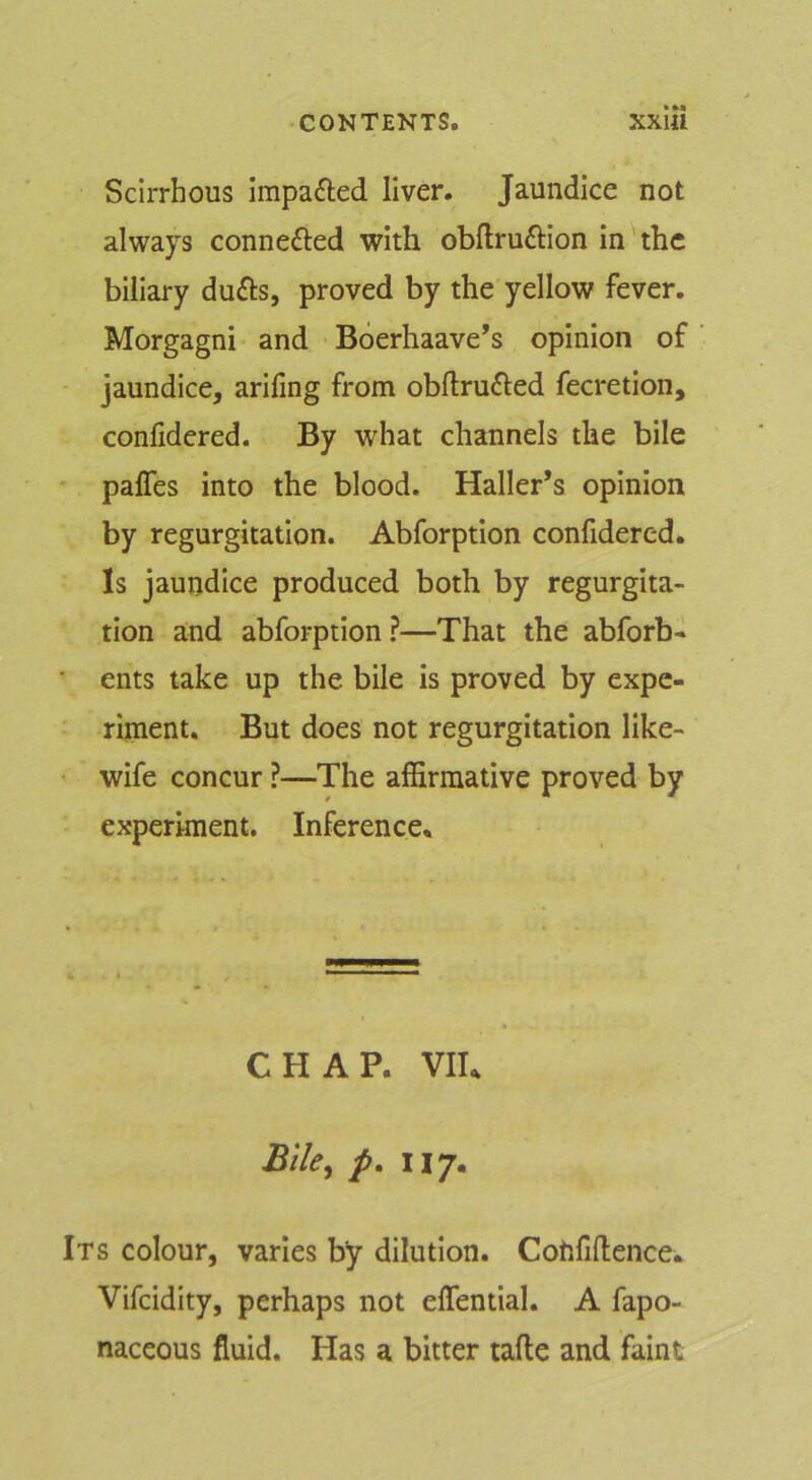 Scirrhous impafted liver. Jaundice not always connefted with obftruftlon in the biliary dufts, proved by the yellow fever. Morgagni and Boerhaave’s opinion of jaundice, arifing from obflrufted fecretion, conlidered. By what channels the bile * paffes into the blood. Haller’s opinion by regurgitation. Abforption confidered. Is jaundice produced both by regurgita- tion and abforption ?—That the abforb- ■ ents take up the bile is proved by expe- riinent. But does not regurgitation like- ' wife concur ?—The affirmative proved by experiment. Inference, CHAP. VII, Bile^ p, ny. Its colour, varies by dilution. Cohfiflence, Vifeidity, perhaps not elTential. A fapo- naceous fluid. Has a bitter tafle and faint