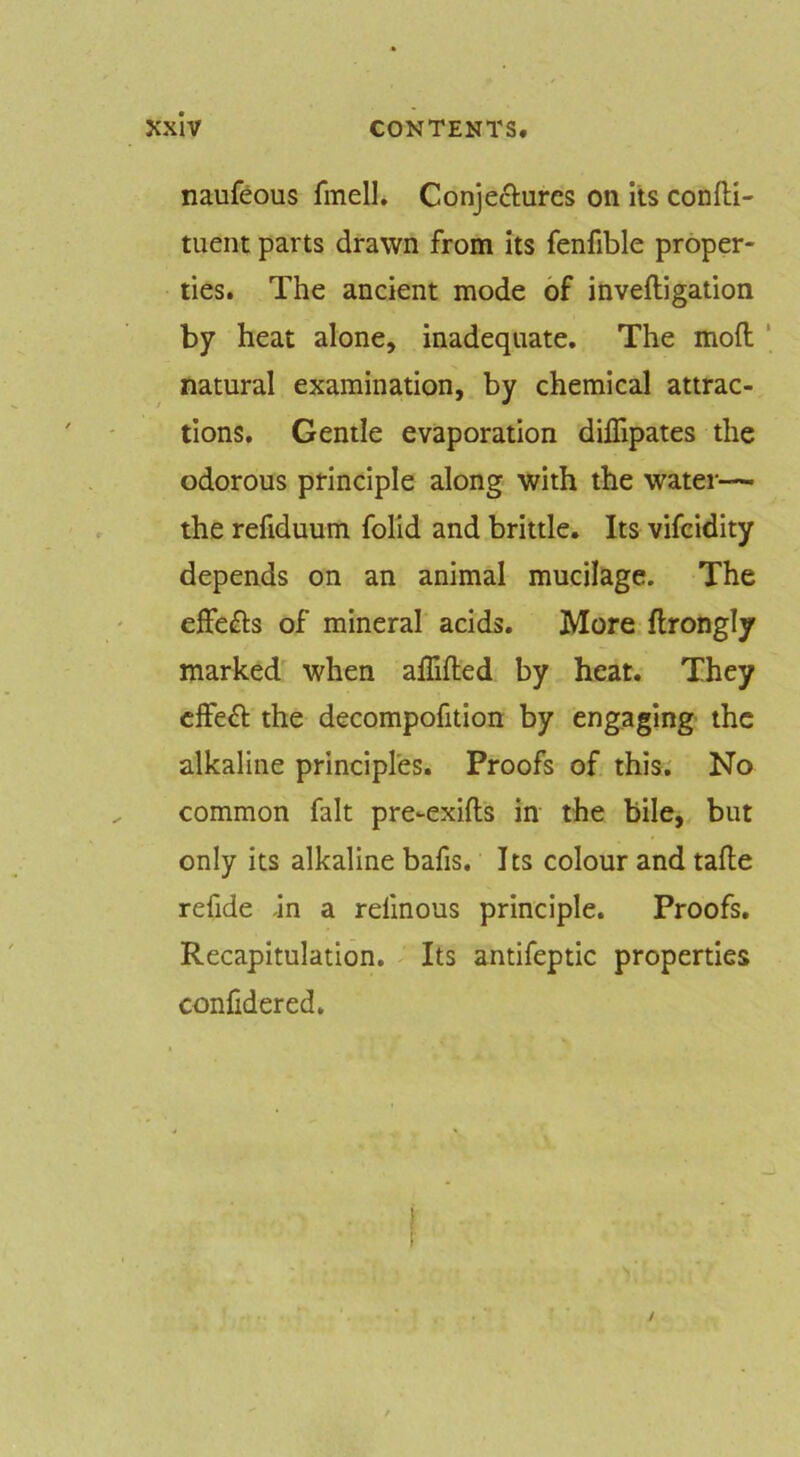 naufeous fmell, Conjefturcs on its confll- tiient parts drawn from its fenfible proper- ties. The ancient mode of inveftigation by heat alone, inadequate. The moft natural examination, by chemical attrac- tions. Gentle evaporation dilTipates the odorous principle along with the water— the refiduum folld and brittle. Its vifcidity depends on an animal mucilage. The effefts of mineral acids. More flrongly marked' when alTifted by heat. They cffeft the decompofition by engaging the alkaline principles. Proofs of this. No common fait pre-exifts in the bile, but only its alkaline bafis. Its colour and tafle refide -in a refmous principle. Proofs. Recapitulation. Its antifeptic properties confidered.