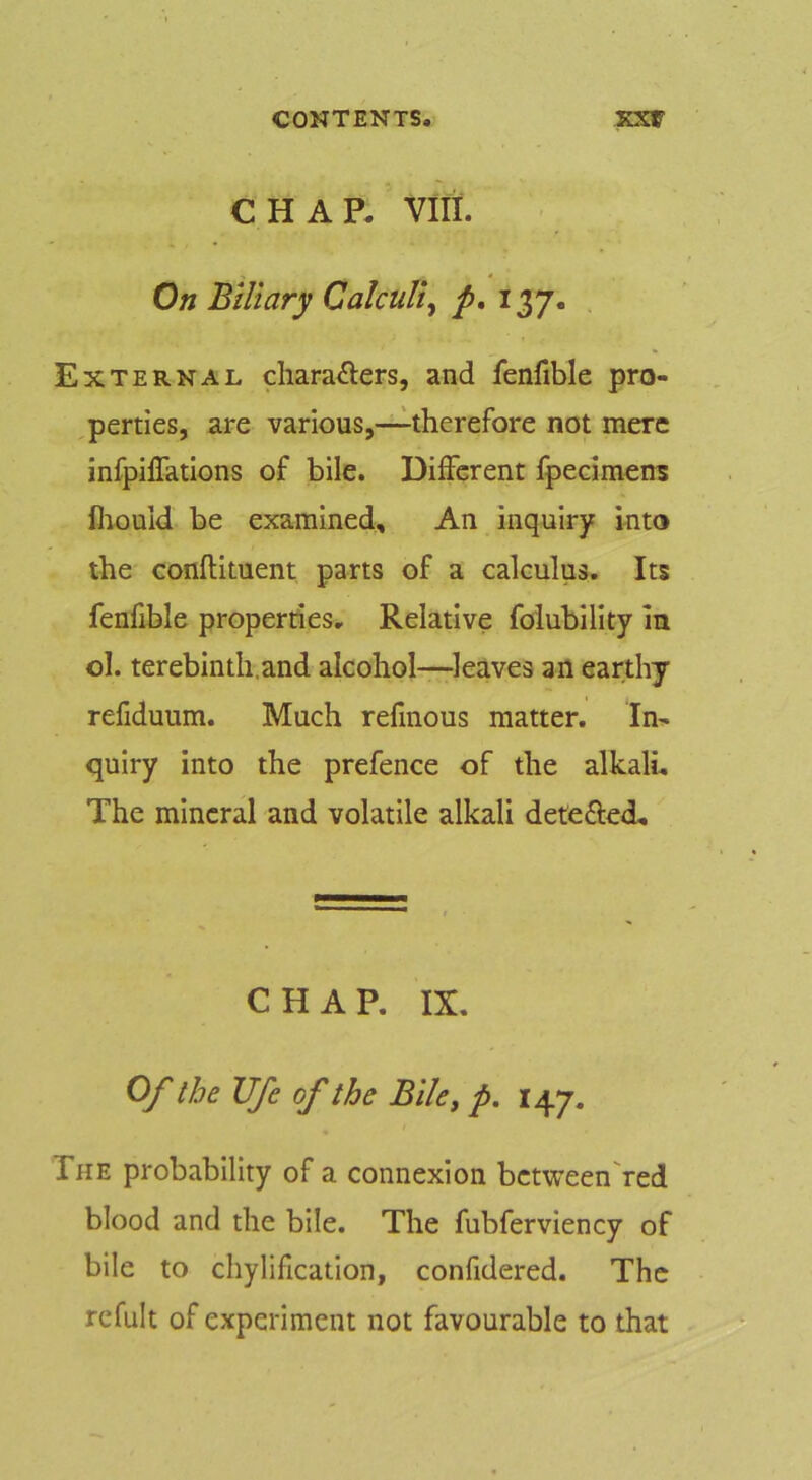 CHAP. VIII. On Biliary Calculi^ p, 137. External charafters, and fenfible pro- perties, are various,—therefore not mere infpiffatlons of bile. Different fpecimens fliould be examined. An inquiry into the conflituent parts of a calculus. Its fenfible properties. Relative foiubility In ol. terebinth.and alcohol—leaves an earthy refiduum. Much refinous matter. In- quiry into the prefence of the alkali. The mineral and volatile alkali detefted. CHAP. IX. Of the life of the Blle^ p. 147. The probability of a connexion bctweenTed blood and the bile. The fubferviency of bile to chylification, confidered. The refult of experiment not favourable to that