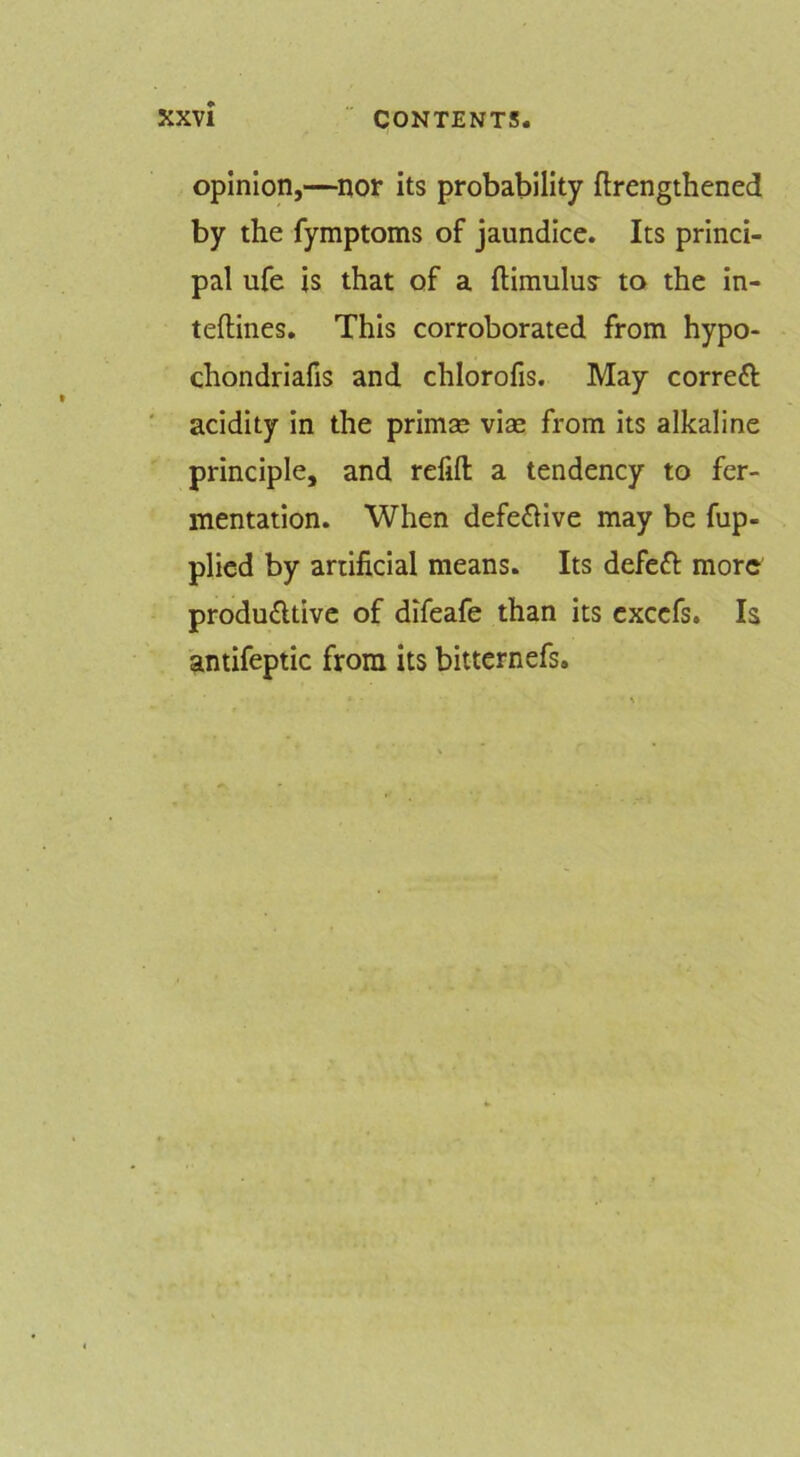 opinion,—nor its probability ftrengthened by the fymptoms of jaundice. Its princi- pal ufe is that of a ftimulu? to the in- teflines. This corroborated from hypo- chondriafis and chlorofis. May correft acidity In the primse vise from its alkaline principle, and refill a tendency to fer- mentation. When defe£Hve may be fup- plied by artificial means. Its defeft more productive of difeafe than its excefs. Is antifeptic from its bitternefs.