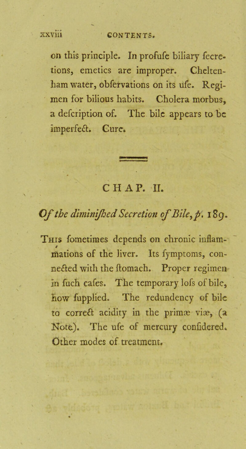 on this principle. In profufc biliary fecrc- tions, emetics are improper. Chelten- ham water, obfervations on its ufe. Regi- men for bilious habits. Cholera morbus, a defcription of. The bile appears to be imperfeft. Cure. CHAP. II. Of the diminijhed Secretion of Bile^p. iSg. This fometimes depends on chronic inflam- / mations of the liver. Its fymptoms, con- nefted with the ftomach. Proper regimen in fuch cafes. The temporary lofs of bile, how fupplied. The redundency of bile to correft acidity in the primm vice, (a Note). The ufe of mercury confidered. Other modes of treatment.