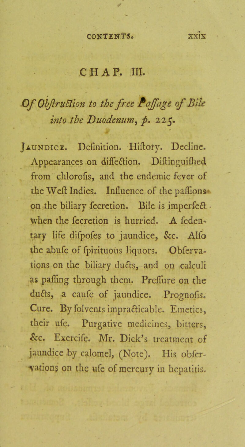 CHAP. III. Of OhJlruElion to the free Paffage of Bile into the Duodenum^ p, 225. Jaundice. Definition. Hlftoty. Decline. Appearances on difle6lIon. Dlftingulflied from clilorofis, and the endemic fever of the Wefi: Indies. Influence of the paflions* on the biliary fecretlon. Bile is imperfeft ■ when the fecretion is hurried. A feden* tary life difpofes to jaundice, &c. Alfo the abufe of fpirituoiis liquors. Obferva- tions on the biliary dufts, and on calculi as pairing through them. Preflure on the dufts, a caufe of jaundice. Prognofis. Cure. By folvents Imprafricable. Emetics, their ufe. Purgative medicines, bitterSj ^c. Exercife. Mr. Dick’s treatment of jaundice by calomel, (Note). His obfcr- 'Vationj on the ufe of mercury in hepatitis.