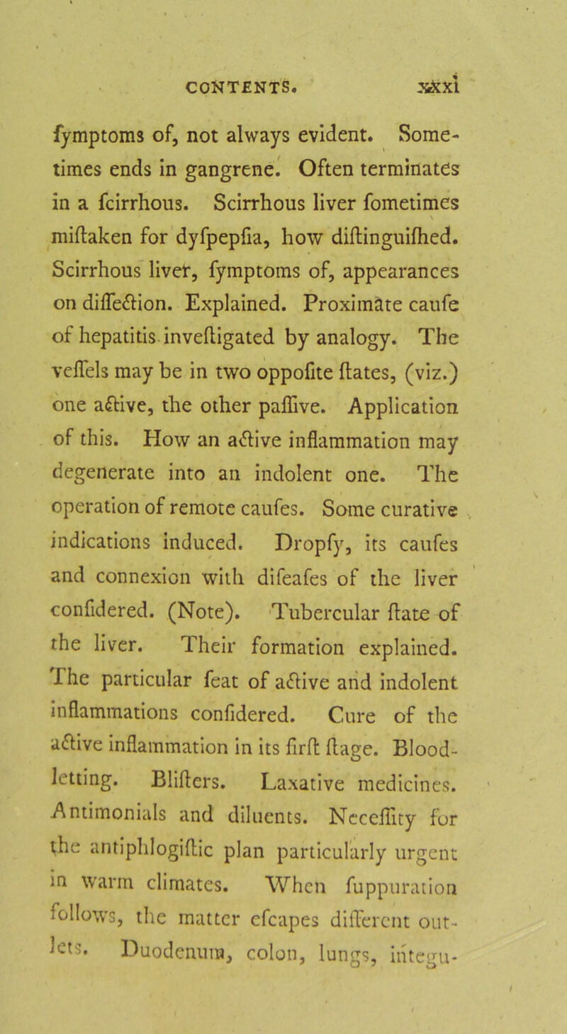 fymptoms of, not always evident. Some- times ends in gangrene.' Often terminates in a fcirrhous. Scirrhous liver fometimes miftaken for dyfpepfia, how diftinguilhed. Scirrhous livef, fymptoms of, appearances on diffeftion. Explained. Proximate caufe of hepatitis inveftigated by analogy. The veffels may be in two oppofite Hates, (viz.) one active, the other paffive. Application of this. How an a^live inflammation may degenerate into an indolent one. The operation of remote caufes. Some curative indications induced. Dropfy, its caufes and connexion with difeafes of the liver confidered. (Note). Tubercular Hate of the liver. Their formation explained. The particular feat of aftive arid indolent inflammations confidered. Cure of the aHive inflammation in its firH Hage. Blood- letting. BliHers. Laxative medicines. Antimonials and diluents. Ncccflity for the antiphlogiHic plan particularly urgent in Warm climates. When fuppuration follows, the matter cfcapes diH'ercnt out- lets. Duodenum, colon, lungs, iiitegu-