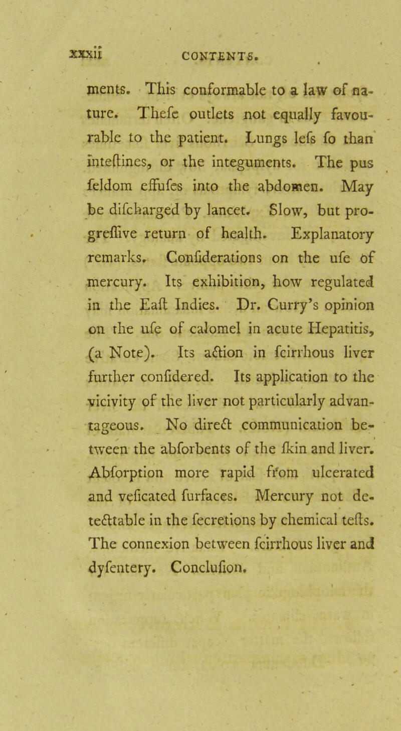 ments. This conformable to a law of na- ture. Thefc outlets not equally favou- rable to the patient. Lungs lefs fo than ihteftines, or the integuments. The pus feldom effufcs into the abdomen. May be difcharged by lancet. Slow, but pro- greffive return of health. Explanatory remarks. Confiderations on the ufe of mercury. Its exhibition, how regulated in the Eafl Indies. Dr. Curry’s opinion on the ufe of calomel in acute Hepatitis, (a Note). Its aftion in fcirrhous liver further confidered. Its application to the vicivity of the liver not particularly advan- tageous. No direft communication be- tween the abforbents of the Ikin and liver. Abforption more rapid from ulcerated and veficated furfaces. Mercury not de- tectable in the fecretions by chemical teds. The connexion between fcirrhous liver and dyfentery. Conclufion.