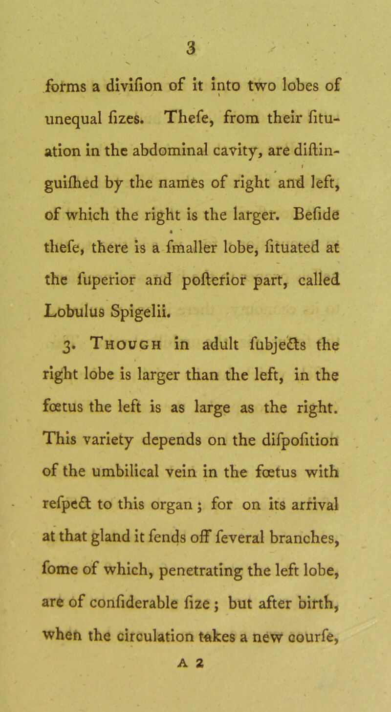 3 • . ■V forms a dlvifion of it into two lobes of \ unequal fizes. Thefe, from their fitu- ation in the abdominal cavity, are diftin- I gulfhed by the names of right and left, of which the right is the larger. Befido thefe, there is a fmaller lobe, fituated at the fuperior and pofterior part, called Lobulus Spigelii. 3. Though in adult fubjeiSs the right lobe is larger than the left, in the foetus the left is as large as the right. This variety depends on the difpofition of the umbilical vein in the foetus with refped to this organ ; for on its arrival at that gland it fends off feveral branches, fome of which, penetrating the left lobe, are of confiderable fize; but after birth, when the circulation takes a new oourfe. A 2