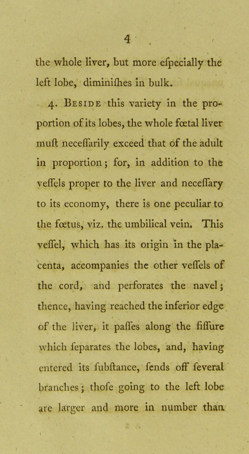the whole liver, but more efpeclally the 1 ' left lobe, diminifhes in bulk. 4. Beside this variety in the pro- portion of its lobes, the whole foetal liver mull necelfarily exceed that of the adult in proportion; for, in addition to the veffels proper to the liver and neceffary to its economy, there is one peculiar to the foetus, viz. the umbilical vein. This veffel, which has its oiigin In the pla- centa, accompanies the other velfels of the cord, and perforates the navel; thence, having reached the inferior edge of the liver> it pafles along the filTure which feparates the lobes, and, having entered its fubftance, fends off feveral branches; thofe going to the left lobe arc larger and more in number thaa