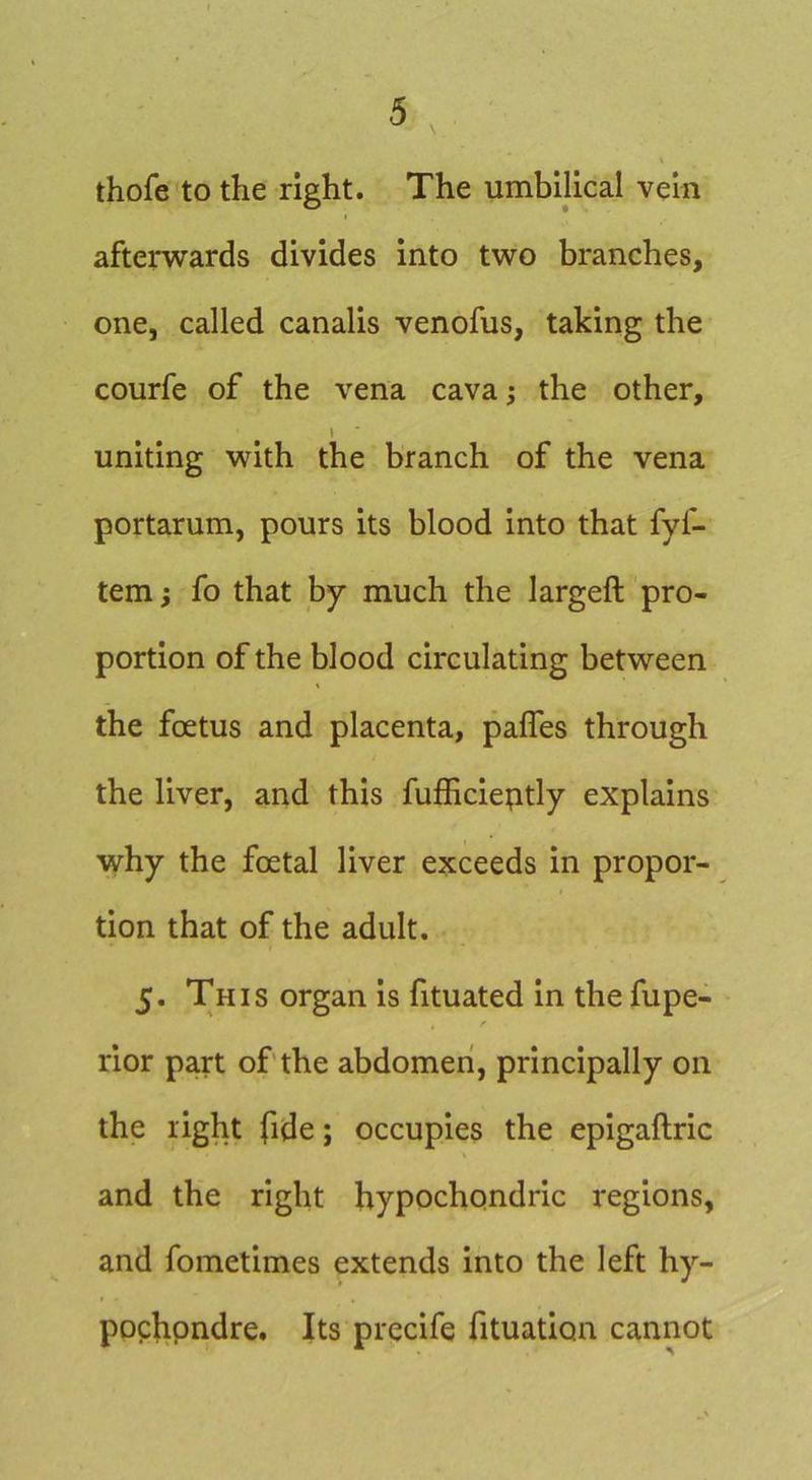 thofe to the right. The umbilical vein afterwards divides into two branches, one, called canalis venofus, taking the courfe of the vena cava; the other, ! uniting with the branch of the vena portarum, pours its blood into that fyf- tem; fo that by much the largeft pro- portion of the blood circulating between the foetus and placenta, pafles through the liver, and this fufficieptly explains why the foetal liver exceeds in propor- tion that of the adult. 5. This organ is fituated in the fupe- rior part of’the abdomen, principally on the right fide; occupies the epigaftric and the right hypochondric regions, and fometimes extends into the left hy- ppchpndre. Its precife fituation cannot