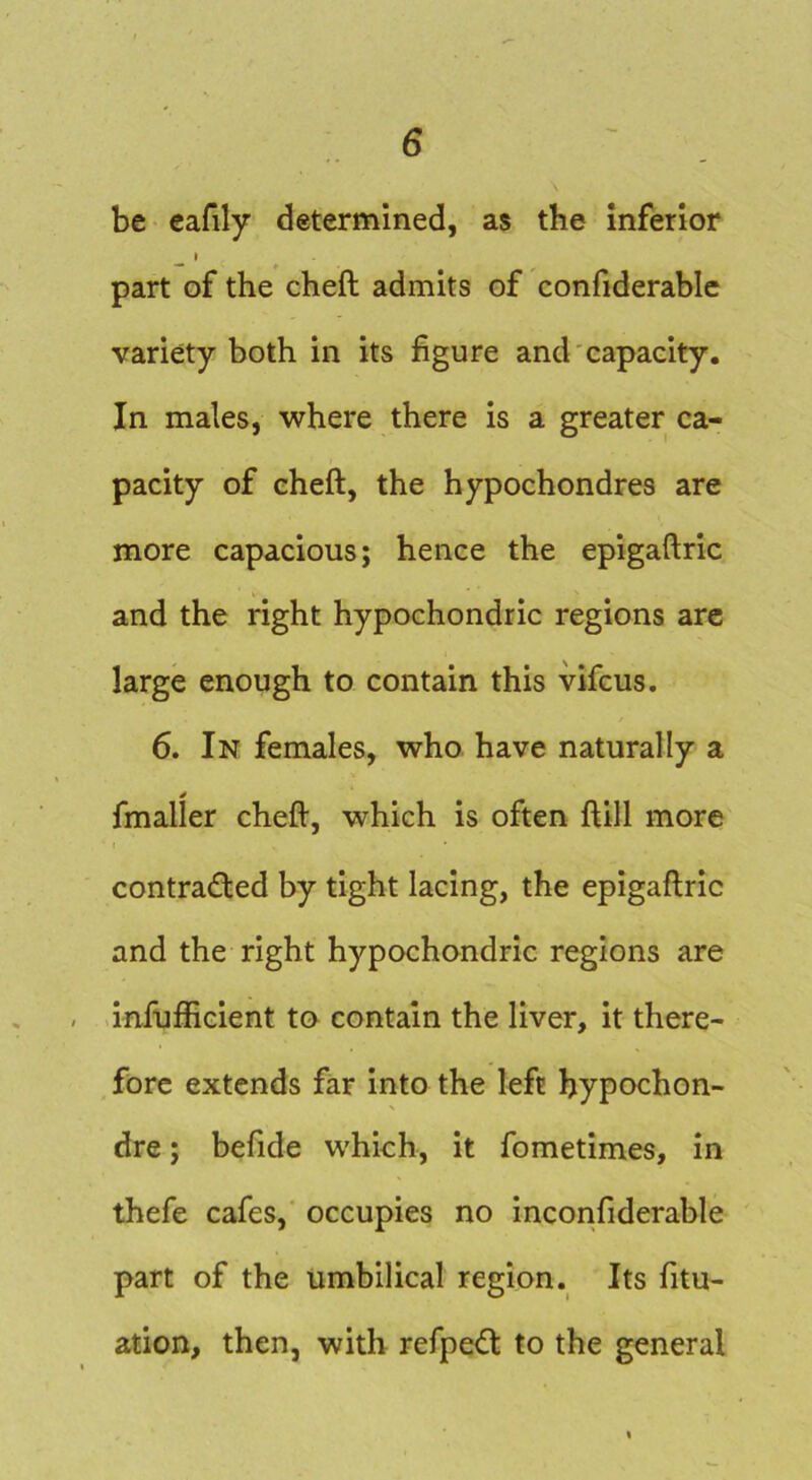 be cafily determined, as the Inferior ^ I ^ part of the cheft admits of confiderablc variety both in its figure and'capaelty. In males, where there is a greater ca- pacity of cheft, the hypochondres are more capacious; hence the epigaftric and the right hypochondric regions arc large enough to contain this vifcus. 6. In females, who have naturally a fmaller cheft, which is often ftill more contracted by tight lacing, the epigaftric and the right hypochondric regions are - infijfficient to contain the liver, it there- fore extends far into the left hypochon- dre; befide which, it fometimes, in thefe cafes, occupies no incorifiderable part of the umbilical region. Its fitu- ation, then, with refpeCt to the general