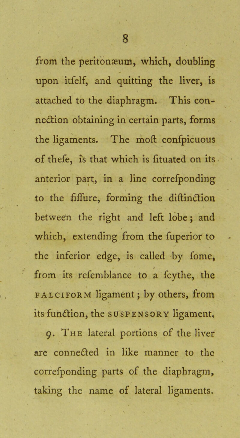from the peritonaeum, which, doubling upon itfelf, and quitting the liver, is attached to the diaphragm. This con- ne<5tion obtaining in certain parts, forms the ligaments. The ihoft confpicuous of thefe, IS that which is fituated on its anterior part, in a line correfponding to the fifllire, forming the diftindiion between the right and left lobe; and which, extending from the fuperior to the inferior edge, is called 'by fome, * from its refemblance to a fcythe, the i FALCIFORM ligament; by others, from its fundion, the suspensory ligament, 9. The lateral portions of the liver are conneded in like manner to the correfponding parts of the diaphragm, taking the name of lateral ligaments.
