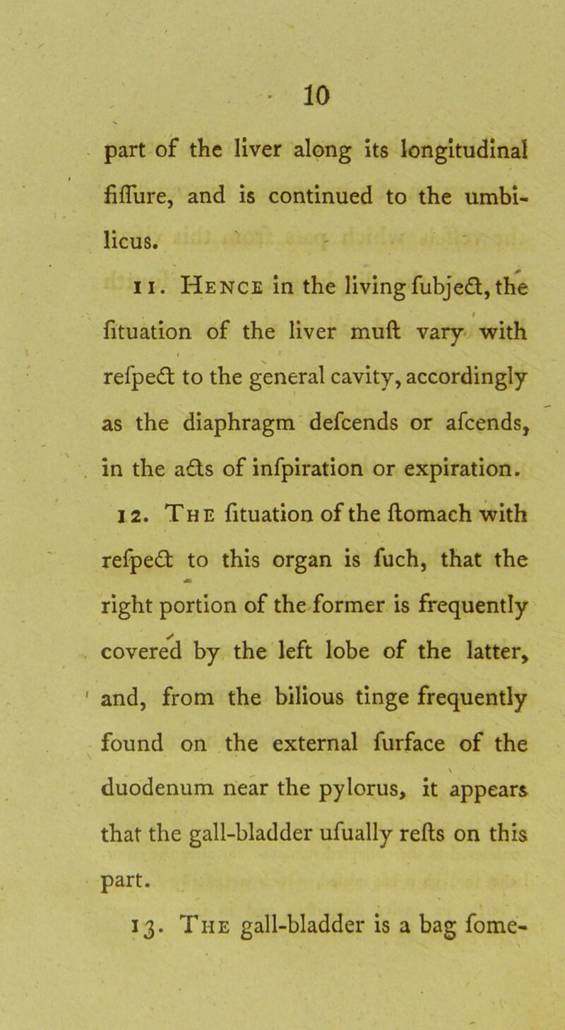 part of the liver along its longitudinal lifliire, and is continued to the umbi- licus. II. Hence in the livingfubjed,the I fituation of the liver muft vary' with refped to the general cavity, accordingly as the diaphragm defcends or afcends, in the ads of infpiration or expiration. 12. The fituation of the flomach with refped to this organ is fuch, that the m right portion of the former is frequently covered by the left lobe of the latter, and, from the bilious tinge frequently found on the external furface of the V duodenum near the pylorus, it appears that the gall-bladder ufually refts on this part. 13. The gall-bladder is a bag fome-