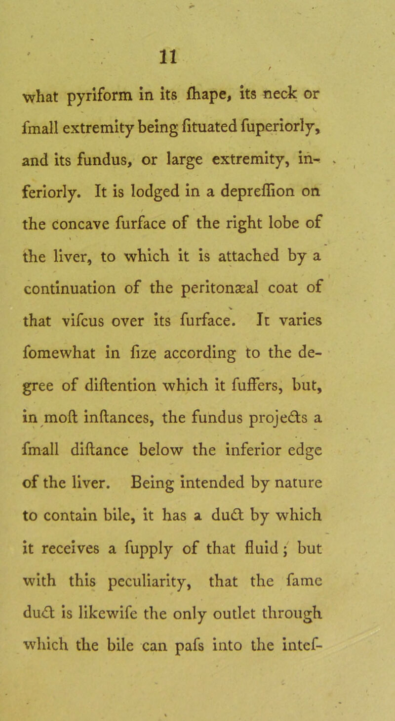 / what pyriform in its fhape, its neck or V. fmall extremity being fituated fuperiorly, and its fundus, or large extremity, in- feriorly. It is lodged in a depreffion on / the concave furface of the right lobe of the liver, to which it is attached by a continuation of the peritonseal coat of V that vifcus over its furface. It varies fomewhat in fize according to the de- gree of diftention which it fuffers, but, in moft inftances, the fundus projedts a fmall diftance below the inferior edge of the liver. Being intended by nature to contain bile, it has a dudt by which it receives a fupply of that fluidbut with this peculiarity, that the fame dudl Is likewife the only outlet through which the bile can pafs into the intef-