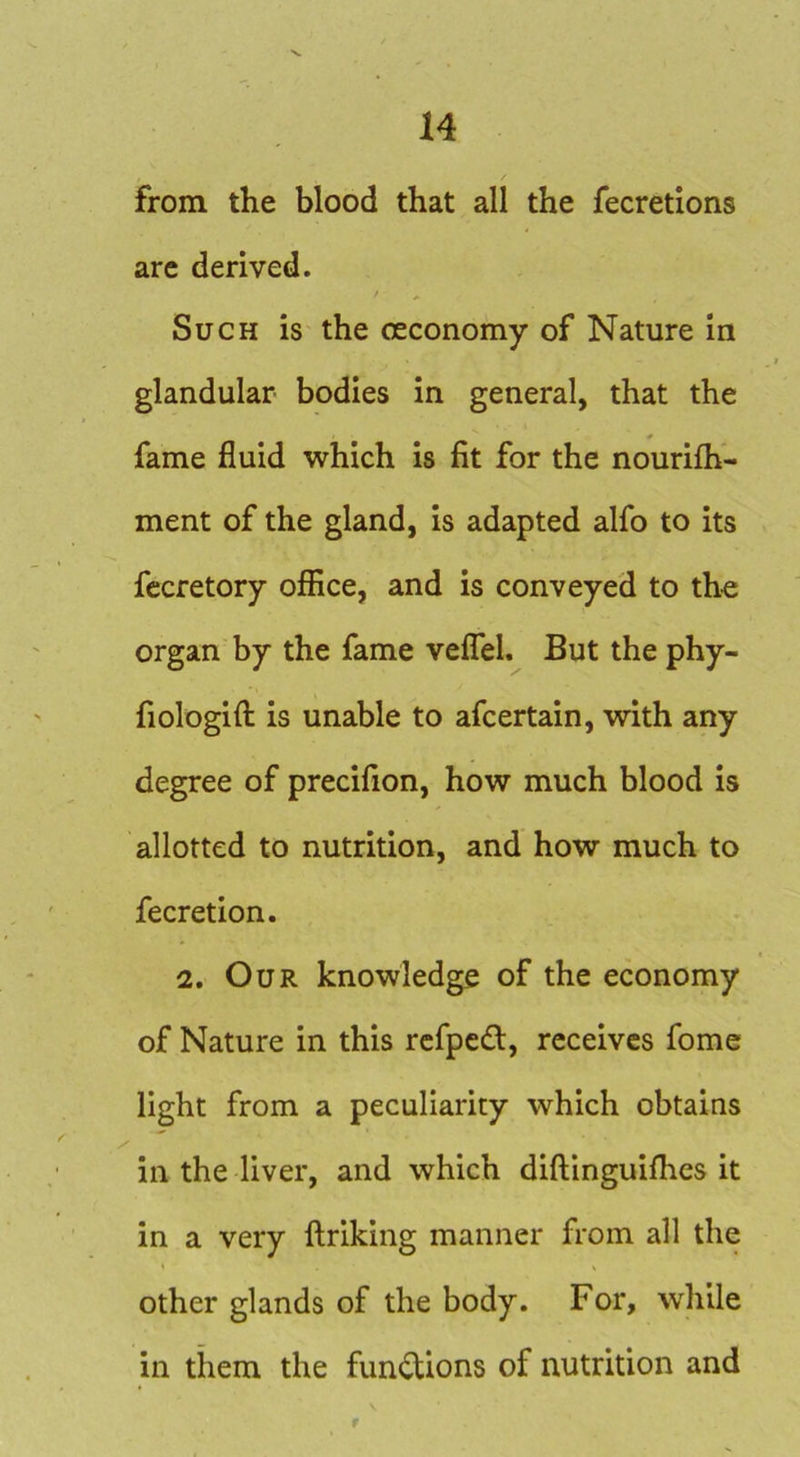 from the blood that all the fecretions arc derived. Such is the ceconomy of Nature in glandular bodies in general, that the fame fluid which is fit for the nourilh- ment of the gland, is adapted alfo to its fecretory office, and is conveyed to the organ by the fame velTel. But the phy- fiologifl: is unable to afcertain, with any degree of precifion, how much blood is allotted to nutrition, and how much to fecretion. 2. Our knowledge of the economy of Nature in this rcfpe£t, receives fome light from a peculiarity which obtains in the liver, and which diflinguifhes it in a very llriking manner from all the other glands of the body. For, while in them the functions of nutrition and r