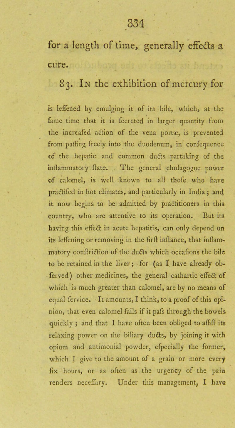 for a length of time, generally effeds a cure. 83. In the exhibition of mercury for is leflened by emulging it of its bile, which, at the fame time that it is fecreted in larger quantity from the increafed aflion of the vena portae, is prevented V from palTing freely into the duodenum, in confequence of the hepatic and common dudls partaking of the inflammatory ftate. The general cholagogue power of calomel, is well known to all thofe who have praiStifed in hot climates, and particularly in India; and it now begins to be admitted by praftitioners in this country, who are attentive to its operation. But its having this effect in acute hepatitis, can only depend on its leflening or removing in the firft inllance, that inflam- matory conftricfHon of the dufls which occafions the bile to be retained in the liver; for (as I have already ob- ferved) other medicines, the general cathartic effedt of which Is much greater than calomel, are by no means of equal fervice. It amounts, I think, to a proof of this opi- nion, that even calomel fails if It pafs through the bowels quickly ; and that I have often been obliged to afllft its relaxing power on the biliary dufts, by joining it with opium and antimonlal powder, efpecially the former, which I give to the amount of a grain or more every fix hours, or as often as the urgency of the pain renders ncccffary. Under this managcmentj I have