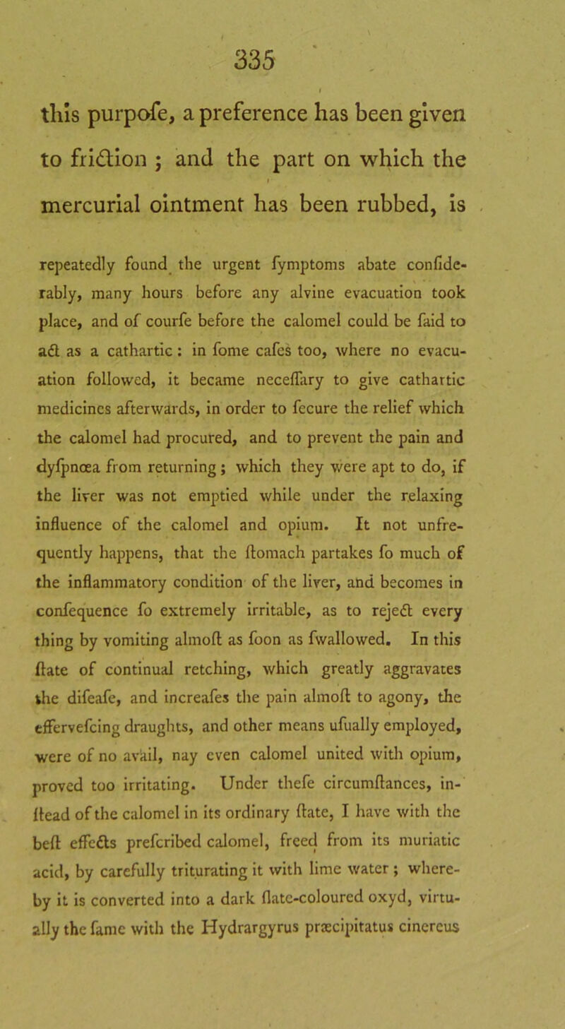 tills purpofe, a preference has been given to fridiion ; and the part on which the I mercurial ointment has been rubbed, is repeatedly found_ the urgent fymptoms abate confide- rably, many hours before any alvine evacuation took place, and of courfe before the calomel could be faid to ad as a cathartic; in fome cafes too, where no evacu- ation followed, it became neceflary to give cathartic medicines afterwards, in order to fecure the relief which the calomel had procured, and to prevent the pain and dyfpnoea from returning; which they were apt to do, if the liver was not emptied while under the relaxing influence of the calomel and opium. It not unfre- qucntly happens, that the ftomach partakes fo much of the inflammatory condition of the liver, and becomes in confequence fo extremely irritable, as to rejed every thing by vomiting almofl; as foon as fwallowed. In this ftate of continual retching, which greatly aggravates the difeafe, and increafes the pain almofl to agony, the effervefcing draughts, and other means ufually employed, were of no avail, nay even calomel united with opium, proved too irritating. Under thefe circumflances, in- llead of the calomel in its ordinary flate, I have with the befl effeds preferibed calomel, freed from its muriatic acid, by carefully triturating it with lime water ; where- by it is converted into a dark flatc-coloured oxyd, virtu- ally the fame with the Hydrargyrus prsecipitatus cinereus