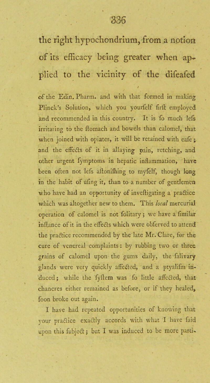 the right hypochondrium, from a notion of its efhcacy being greater when ap- plied to the vicinity of the difeafed of the Eclin. Pharm. and with that formed in making Plinck's Solution, which you yourfelf lirft employed and recommended in this country. It is fo much lels irritating to the ftomach and bowels than calomel, that when joined with opiates, it will be retained with eafe ; and the effedls of it in allaying oain, retching, and other urgent fymptoms in hepatic inflammation, have been often not lefs allonifliing to mylelf, though long in the habit of ufing it, than to a number of gentlemen who have had an opportunity of inveftigating a praftice which was altogether new to them. This local mercurial operation of calomel is not folitary; tve have a fimilar inftance of it in the elfedts which were obferved to attend the praflice recommended by the late Mr. Clare, for the cure of venereal complaints: by rubbing two or three grains of calomel upon the gums daily, the-falivary glands were very quickly affefled, and a ptyalifm in- duced ; while the fyftem was fo little aflFefled, that chancres either remained as before, or if they healed, foon broke out again. I have had repeated opportunities of knowing that your pradlice exacldly accords with what I have faid upon this fubjedl:; but I was induced to be more parti-