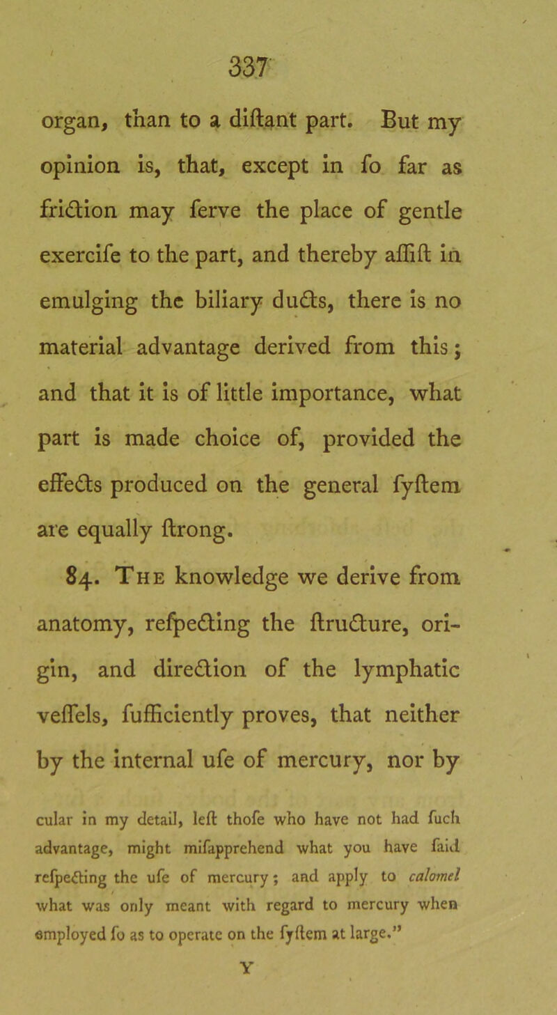 organ, than to a diftant part. But my opinion is, that, except in fo far as fridion may ferve the place of gentle exercife to the part, and thereby affift in emulging the biliary duds, there is no material advantage derived from this; and that it is of little importance, what part is made choice of, provided the effeds produced on the general fyftem are equally ftrong. 84. The knowledge we derive from anatomy, refpeding the ftrudure, ori- gin, and diredion of the lymphatic veffels, fufficiently proves, that neither by the internal ufe of mercury, nor by cular in my detail, left thofe who have not had fuch advantage, might mifapprehend what you have faul refpeding the ufe of mercury; and apply to calomel what was only meant with regard to mercury when employed fo as to operate on the fyftem at large.” Y