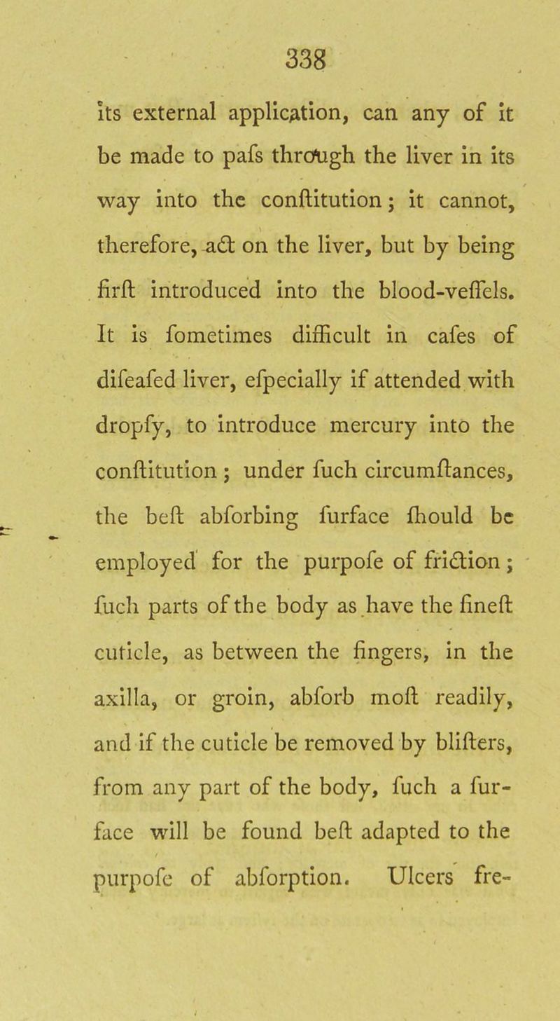Its external applicAtion, can any of it be made to pafs thrcfugh the liver in its way into the conftitution; it cannot, therefore, adt on the liver, but by being firft introduced into the blood-vefiels. It is fometimes difficult in cafes of difeafed liver, efpecially if attended with dropfy, to introduce mercury into the conftitution ; under fuch circumftances, the beft abforbing furface fhould be employed for the purpofe of fridion; fuch parts of the body as .have the fineft cuticle, as between the fingers, in the axilla, or groin, abforb moft readily, and if the cuticle be removed by blifters, from any part of the body, fuch a fur- face will be found beft adapted to the purpofe of abforption. Ulcers fre-