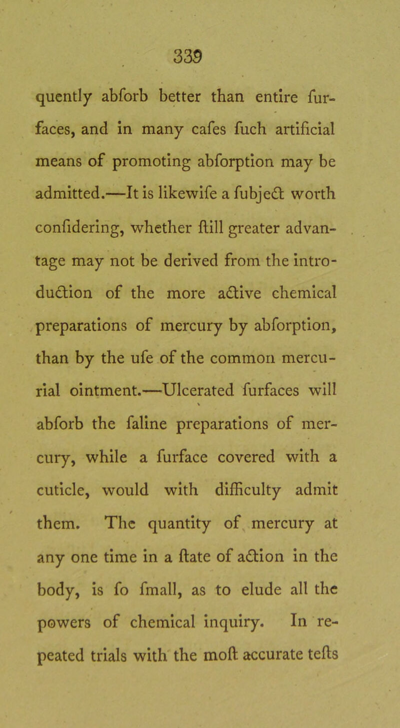 qucntly abforb better than entire fur- faces, and in many cafes fuch artificial means of promoting abforption may be admitted.—It is likewife a fubje£t worth confidering, whether ftill greater advan- tage may not be derived from the intro- duction of the more aCtive chemical preparations of mercury by abforption, than by the ufe of the common mercu- rial ointment.—Ulcerated furfaces will abforb the faline preparations of mer- cury, while a furface covered with a cuticle, would with difficulty admit them. The quantity of^ mercury at any one time in a ftate of aCtion in the body, is fo fmall, as to elude all the powers of chemical inquiry. In re- peated trials with the moft accurate tells