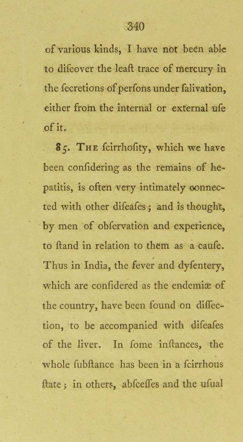of various kinds, I have not been able to difcover the leaft trace of mercury in the fecretions of perfons under falivation, either from the internal or external ufe of it. 85. The fcirrhofity, which we have been confidering as the remains of he- patitis, is often very intimately connec- ted with other difeafes; and is thought, ' by men of obfervation and experience, to hand in relation to them as a caufe. Thus in India, the fever and dyfentery, w^hich are conlldered as the endemise of the country, have been found on diflec- tion, to be accompanied with difeafes of the liver. In fome inftances, the whole fubftance has been in a feirrhous ftate; in others, abfcelTes and the ufual