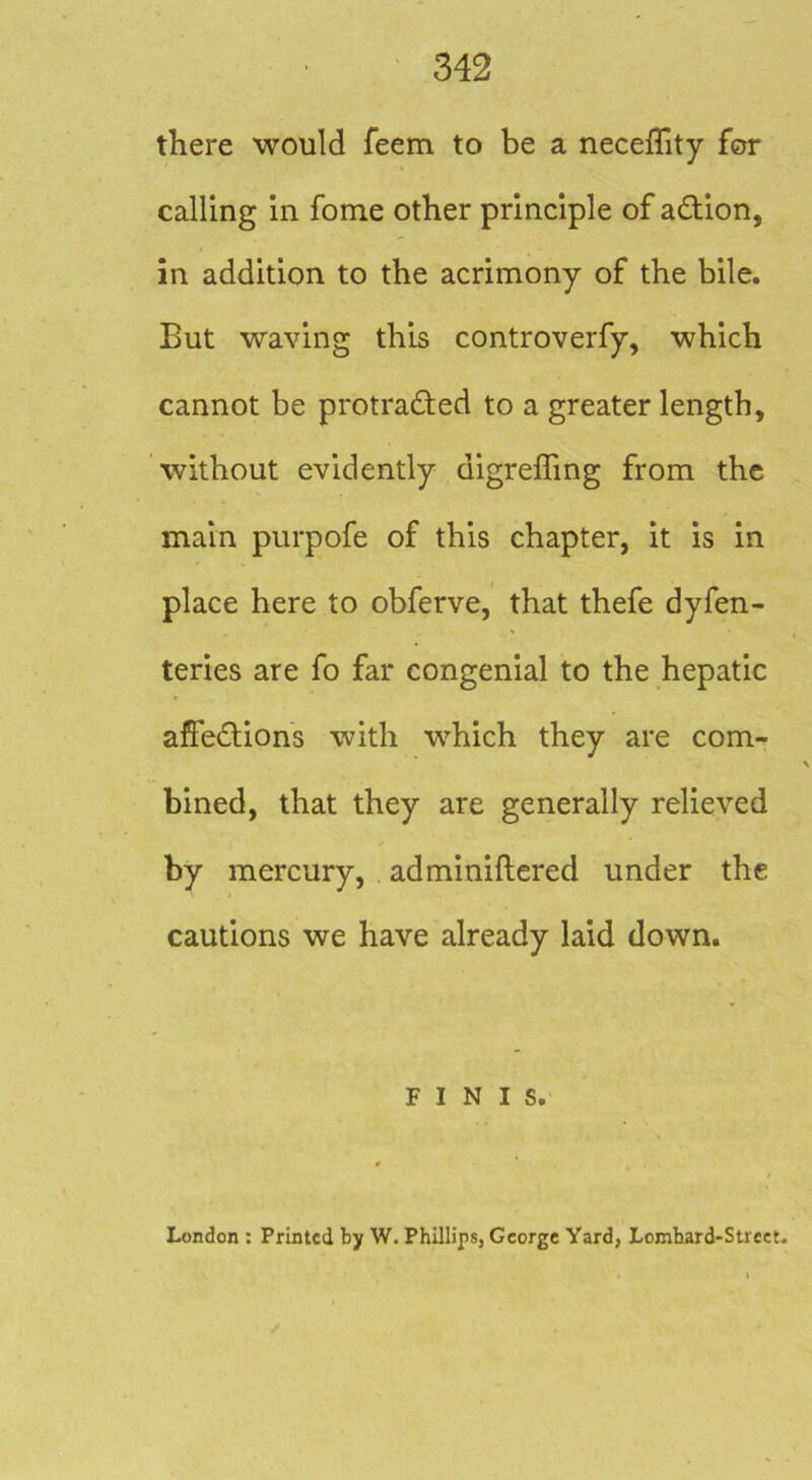 there would feem to be a neceffity for calling in fome other principle of adion, in addition to the acrimony of the bile. But waving this controverfy, which cannot be protraded to a greater length, without evidently digreffing from the main purpofe of this chapter, it is in place here to obferve, that thefe dyfen- teries are fo far congenial to the hepatic affedions with which they are com- bined, that they are generally relieved by mercury, adminiftered under the cautions we have already laid down. FINIS. London : Printed by W. Phillips, George Yard, Lomhard-Street.