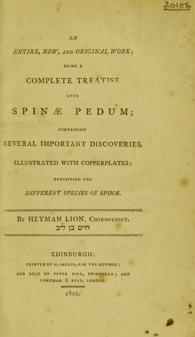 AN 2.Qitnp ENTIRE, NEW, and ORIGINAL. WORKj BEING A COMPLETE TRFATTSF UPON SPINtE PEDUM; CONTAINING SEVERAL IMPORTANT DISCOVERIES. ILLUSTRATED WITH COPPERPLATES; EXHIBITING THE DIFFERENT SPECIES OF SPINA!. X. By HEYMAN lion, Chiropedist. yh p' D’^n EDINBURGH; PRINTED BY H. INGLIS, FOR THE AUTHOR ; AND SOLD BY PETER HILL, EDINBURGH } AND LONGMAN & REtS, LONDON. * 1802.
