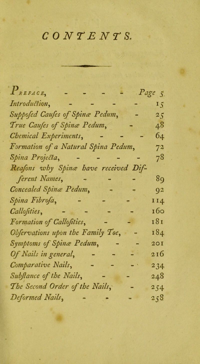 CONTENTS. Er EFACE^ - - - - Page 5 Introdudllon, - - - - 15 Suppofed Caufes of Spinee Pedum^ - 25 True Caufes of Sphia Pedum., - 48 Chemical experiments, - - - 64 Formation of a Natural Spma Pedum, 72 Spina Proje6la, - - - - 78 Reafons why Spines have received dif- ferent Names, - - - 89 Concealed Spines Pedum, - - 92 Spina Fihrofa, - - - 114 Callofities, - - - - 160 Formation of Callofities, - - 181 Obfervations upon the Family Toe, - 184 Symptoms of Spines Pedum, - - 201 Of Nails in general, - - - 216 Comparative Nails, - - - ' 234 Subfance of the Nails, - - 248 The Second Order of the Nails, - 254 deformed Nails, - - - 258