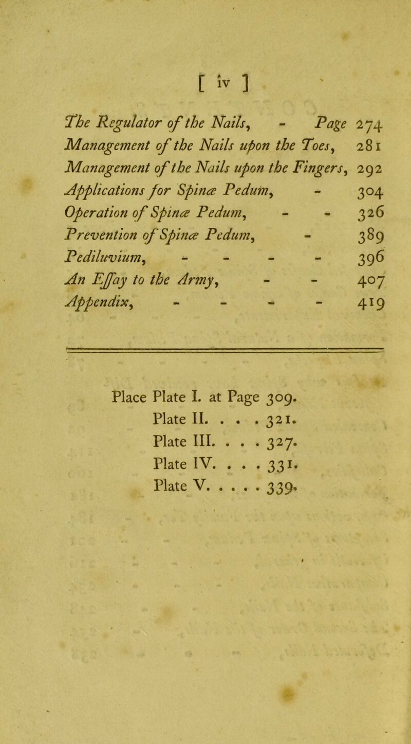 l!he Regulator of the Nails^ - Page 274 Management of the Nails upon the Toes^ 281 Management of the Nails upon the Fingers^ 292 Applications for Spina Pedum^ - 304 Operation of Spina Pedum^ - - 326 Prevention of Spina Pedum^ - 389 Pediluvium^ - - - - 396 An EJfay to the Army^ - - 407 Appendix^ - - - - 419 Place Plate I. at Page 309. Plate II. . . . 321. Plate III. . . .327. Plate IV. . . . 331. Plate V 339,