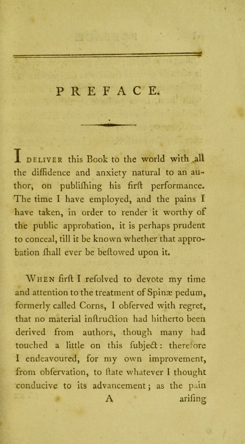 PREFACE. I DELIVER this Book to the world wlth^all the diffidence and anxiety natural to an au- thor, on publiffiing his firft performance. The time I have employed, and the pains I have taken, in order to render it worthy of the public approbation, it is perhaps prudent to conceal, till it be known whether that appro- bation ffiall ever be bellowed upon it. When lirll I refolved to devote my time and attention to the treatment of Spinse pedum, formerly called Corns, I obferved with regret, that no material inllrudlion had hitherto been derived from authors, though many had touched a little on this fubjedl: therefore 1 endeavoured, for my own improvement, from obfervation, to Hate whatever 1 thought conducive to its advancement; as the pain A arifing