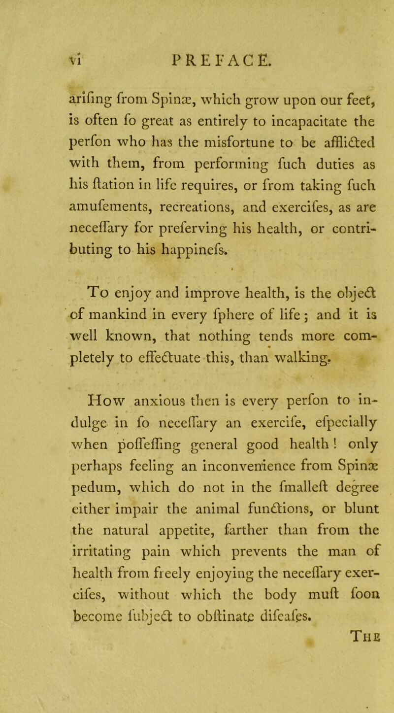 arifmg from Spincc, which grow upon our feet, is often fo great as entirely to incapacitate the perfon who has the misfortune to be afflicted with them, from performing fuch duties as his flation in life requires, or from taking fuch amufements, recreations, and exercifes, as are neceffary for preferving his health, or contri- buting to his happinefs. I To enjoy and improve health, is the ohjedt of mankind in every fphere of life ; and it is well known, that nothing tends more com- « pletely to effedtuate this, than walking. How anxious then is every perfon to in- dulge in fo necelTary an exercife, efpecially when polfelTing general good health! only perhaps feeling an inconvenience from Spinas pedum, which do not in the fmalleft degree either impair the animal fundtions, or blunt the natural appetite, farther than from the irritating pain which prevents the man of health from freely enjoying the necelTary exer- eifes, without which the body muft foon become fubjedt to obllinate difeafps. The